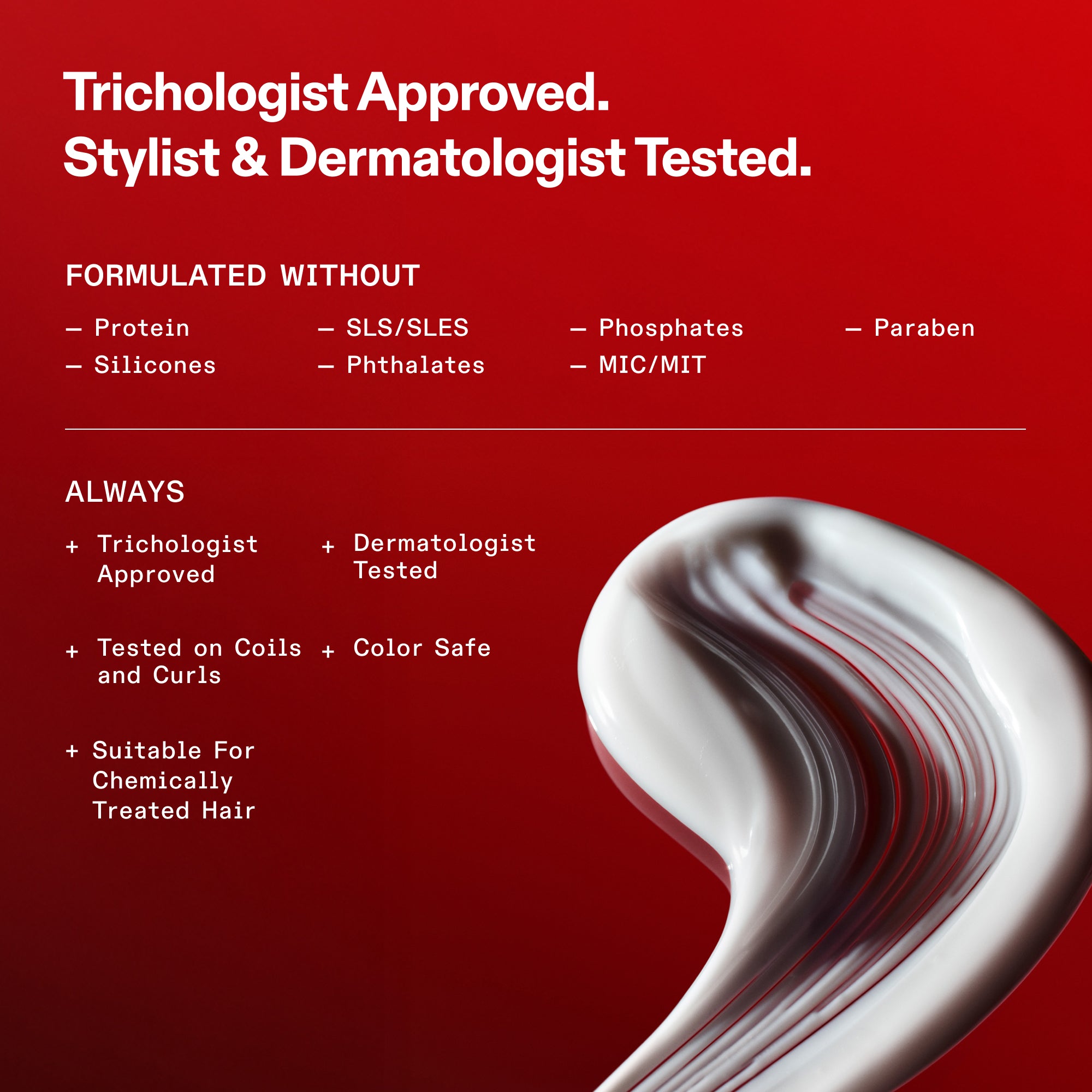 Normes de formulation OLAPLEX sur fond rouge. Texte : Approuvé par les trichologues. Testé par les coiffeurs et les dermatologues. Formulé sans protéines, silicones, SLS/SLES, phtalates, phosphates, MIC/MIT et parabènes. Toujours : Approuvé par les trichologues, testé par les dermatologues, testé sur les boucles, sans danger pour la couleur et adapté aux cheveux traités chimiquement. On aperçoit en bas un tourbillon de produit blanc et crémeux.