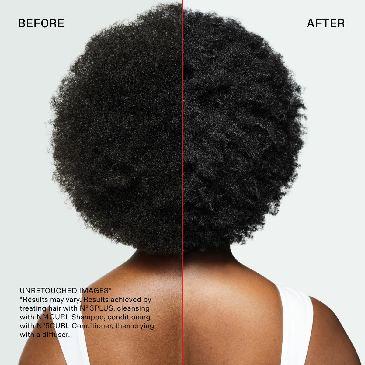 BEFORE
AFTER
UNRETOUCHED IMAGES*
*Results may vary. Results. achieved by treating hair with N° 3PLUS, cleansing with N°4CURL Shampoo, conditioning with N°5CURL Conditioner, then drying with a diffuser.