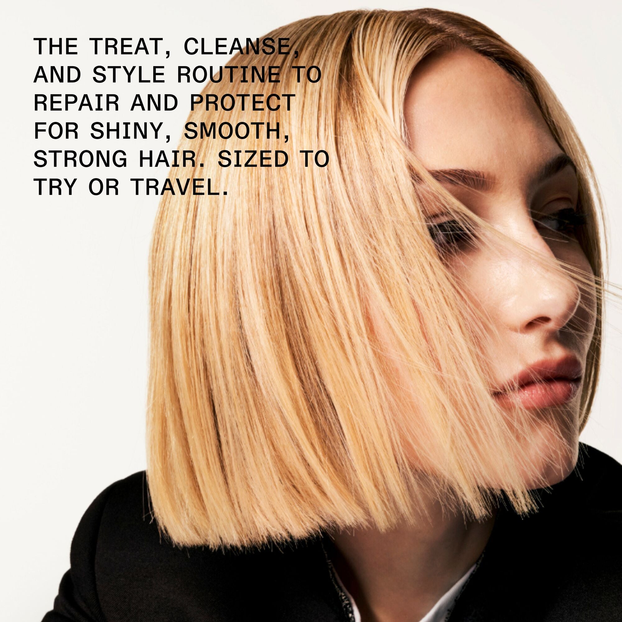 THE TREAT, CLEANSE, AND STYLE ROUTINE TO REPAIR AND PROTECT FOR SHINY, SMOOTH, STRONG HAIR. PERFECTLY SIZED TO TRY OR TRAVEL.