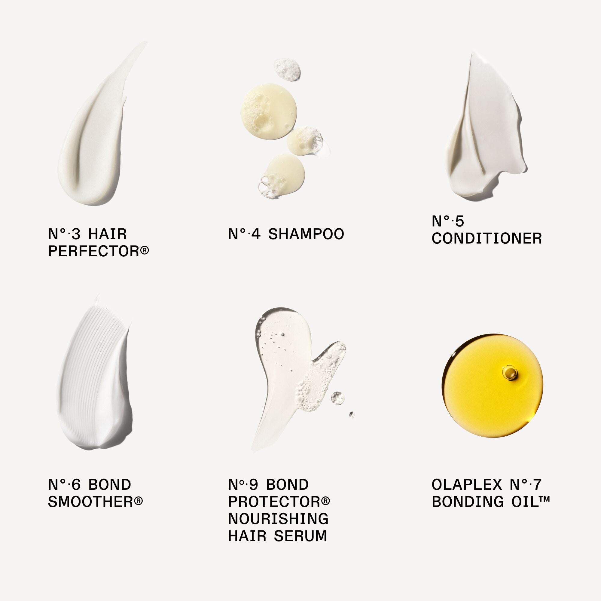N°.3 HAIR PERFECTOR®
No.4 SHAMPOO 
No.5 CONDITIONER 
No.6 BOND SMOOTHER® 
No.9 BOND PROTECTOR® NOURISHING HAIR SERUM
OLAPLEX No.7 BONDING OIL™