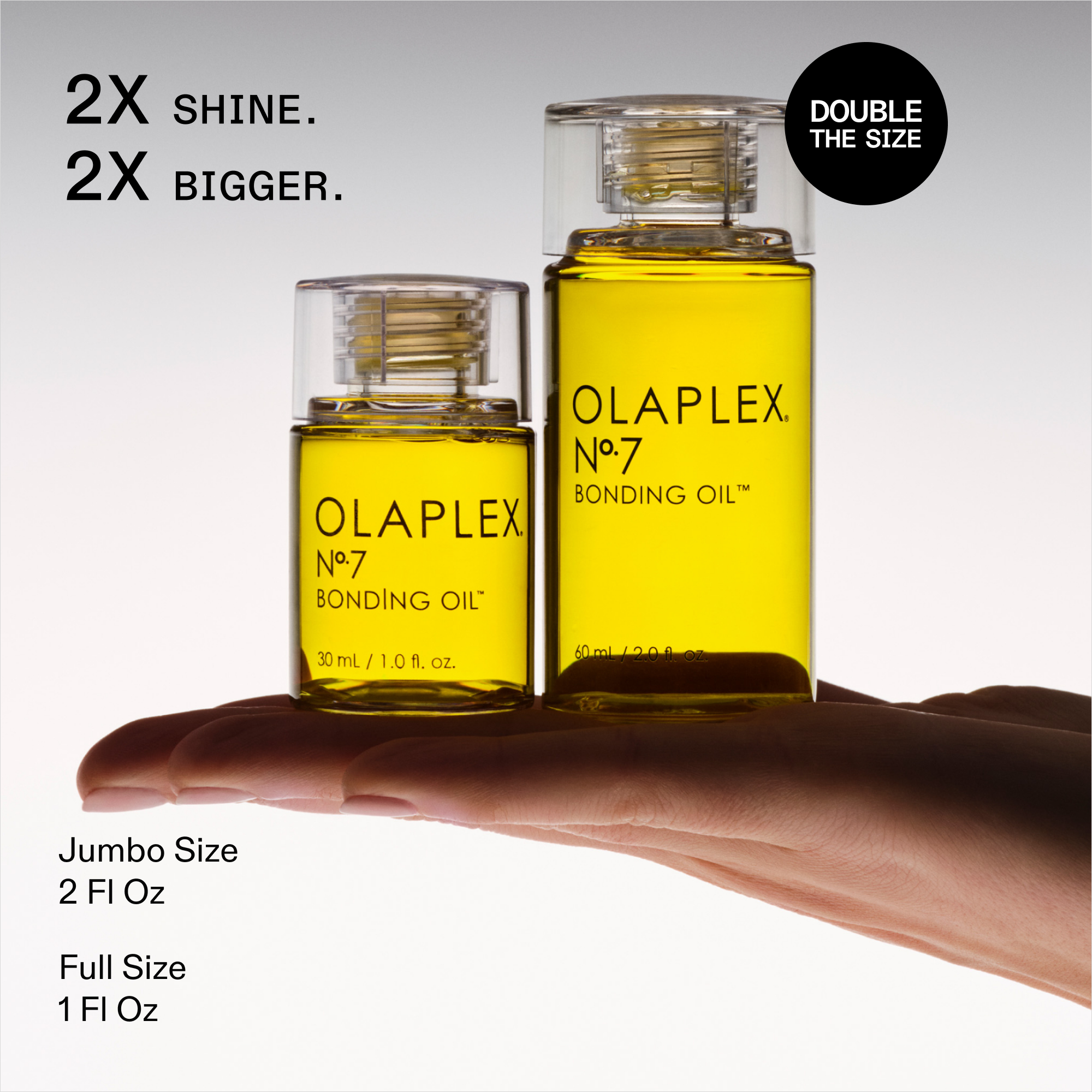 2X PLUS DE BRILLANCE. 2X PLUS GRAND.

DOUBLEZ LA TAILLE

OLAPLEX N°.7 BONDING OIL™

Modèle tenant- 

L’étiquette de la petite bouteille indique : 30 mL / 1,0 oz liq.

Taille Jumbo 2 Fl Oz

Format régulier 1 oz liq.
Ceci est associé à l’OLAPLEX N°.7 BONDING OIL.