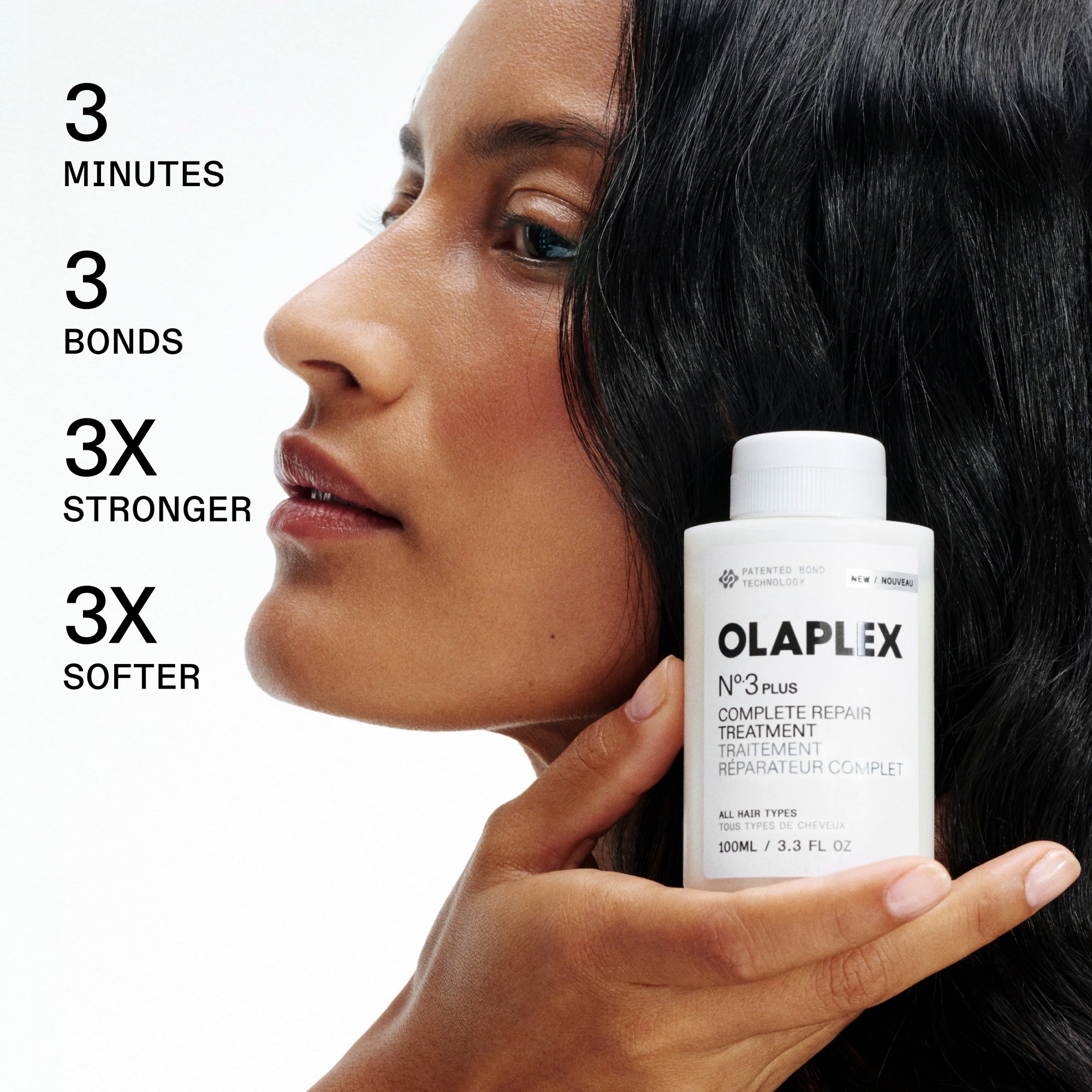 3 minutes

3 liaisons

3 fois plus fort

3 fois plus doux

MODÈLE TENANT OLAPLEX

N°.3 PLUS COMPLETE REPAIR TREATMENT / TRAITEMENT RÉPARATEUR COMPLET

TOUS TYPES DE CHEVEUX / TOUS TYPES DE CHEVEUX

100 mL / 3,3 oz liq.