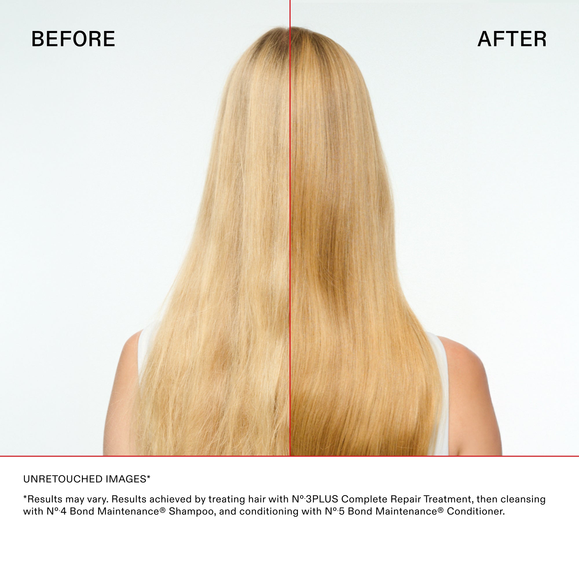 Comparaison principale avec les cheveux raides
AVANT

APRÈS

Avis de non-responsabilité et détails
IMAGES NON RETOUCHÉES*

* " Les résultats peuvent varier. " Résultats obtenus en traitant les cheveux avec le N°.3PLUS Complete Repair Treatment, puis en les nettoyant avec le N°.4 Bond Maintenance® Shampoo, et en les revitalisant avec le N°.5 Bond Maintenance® Conditioner.