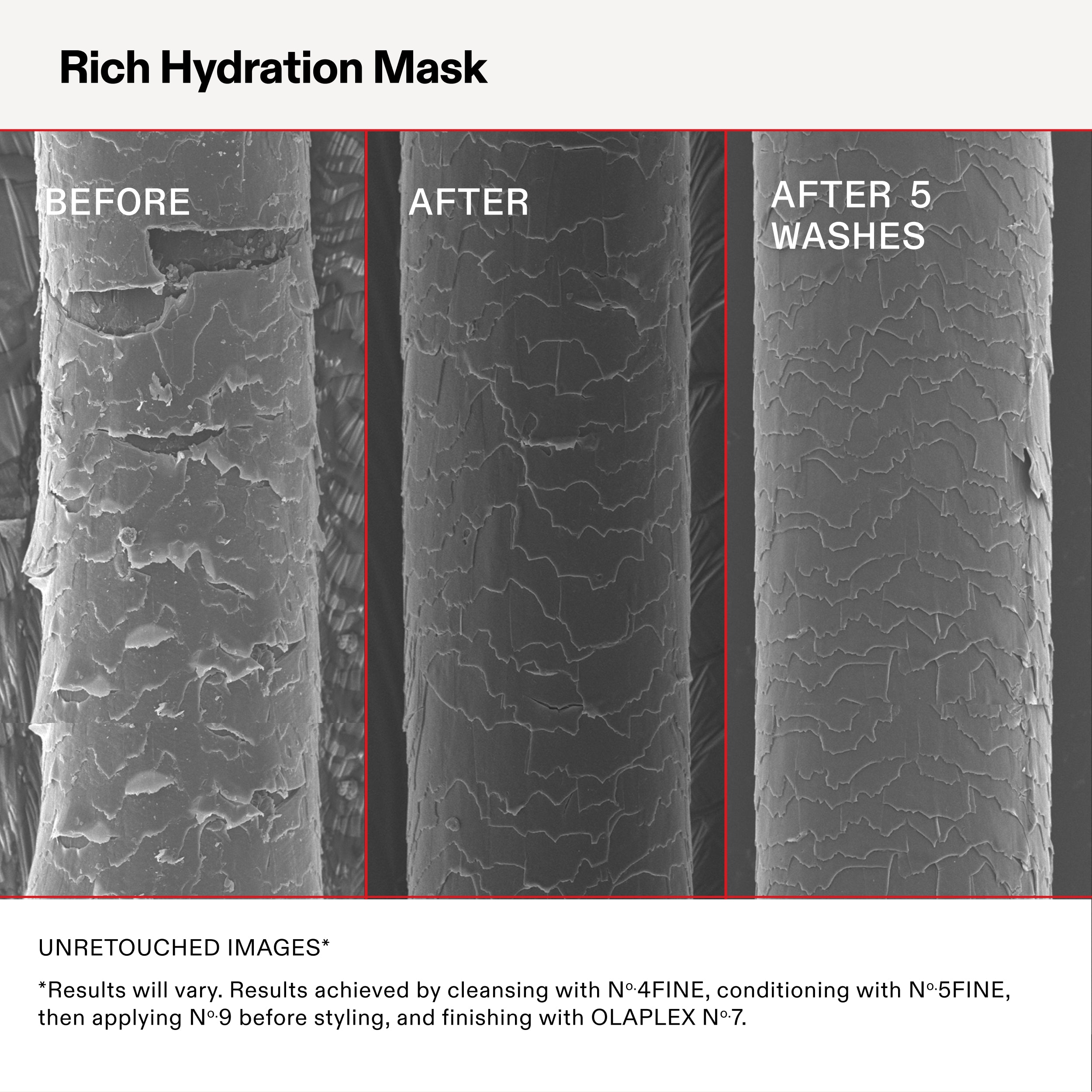 Rich Hydration Mask

BEFORE

AFTER

AFTER 5
WASHES

UNRETOUCHED IMAGES*

*Results will vary. Results achieved by cleansing with N°.4FINE, conditioning with N°.5FINE,
then applying N°.9 before styling, and finishing with OLAPLEX N°.7.