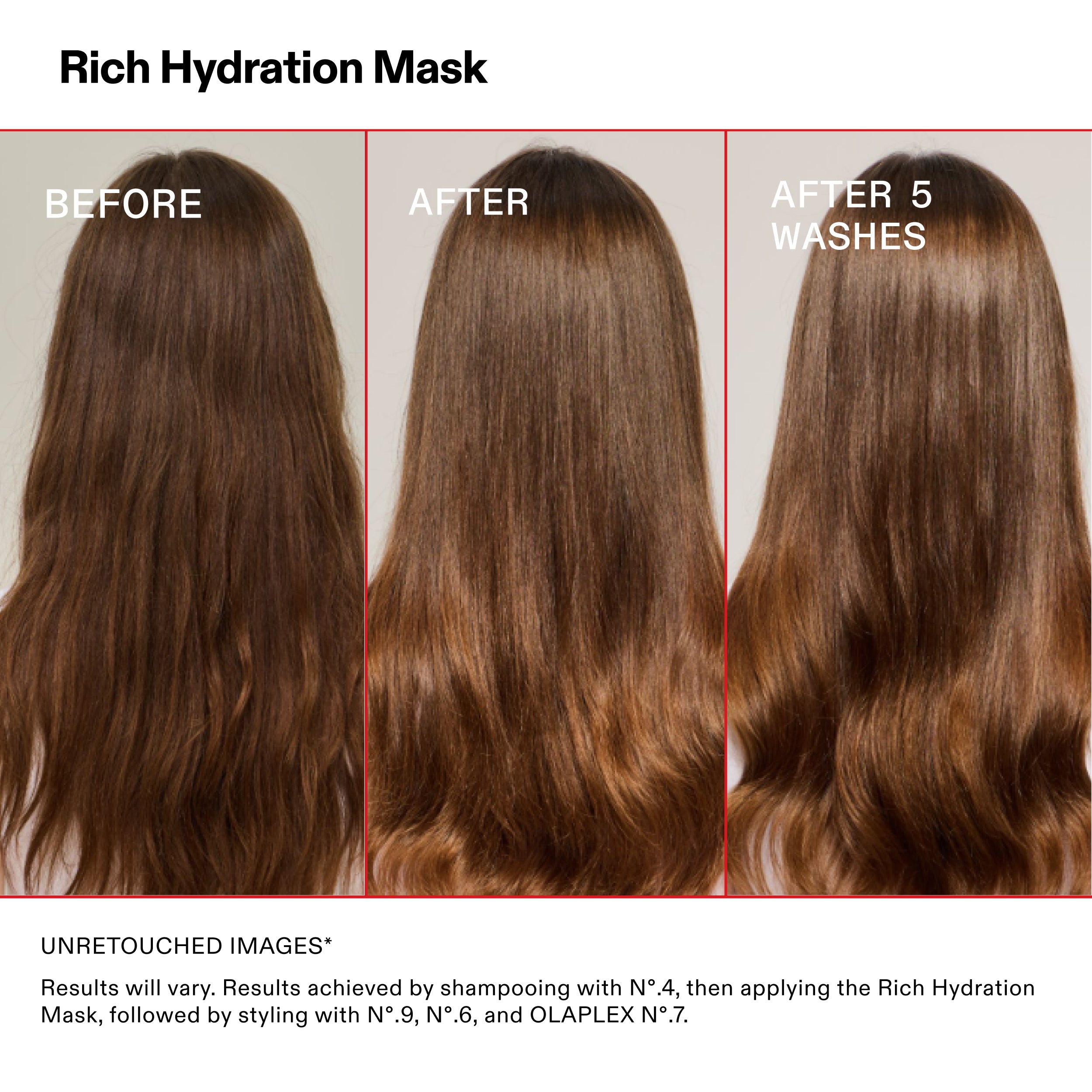 Rich Hydration Mask

BEFORE

AFTER

AFTER 5
WASHES

UNRETOUCHED IMAGES*

Results will vary. Results achieved by shampooing with N°.4, then applying the Rich Hydration
Mask, followed by styling with N°.9, N°.6, and OLAPLEX N°.7.