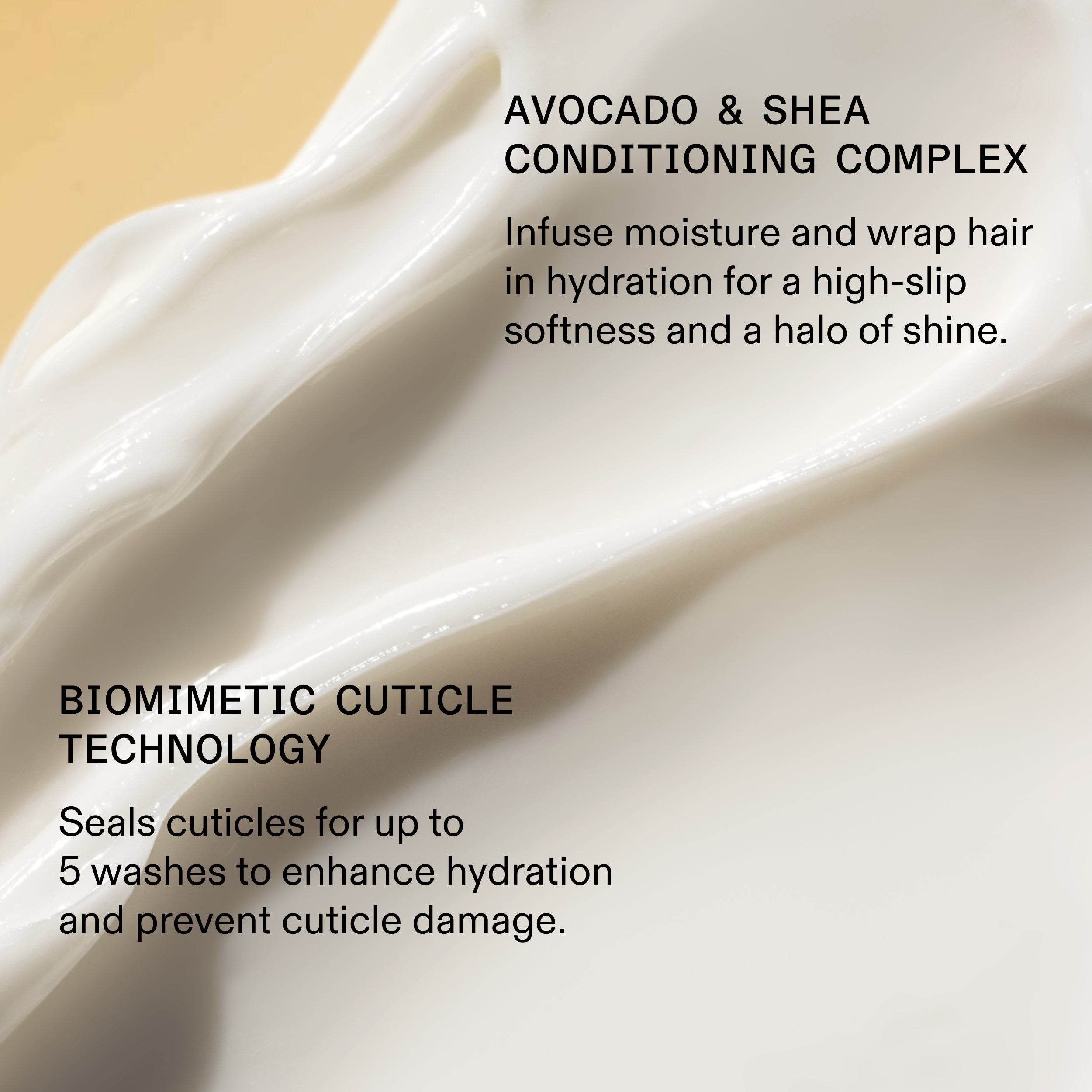 AVOCADO & SHEA
CONDITIONING COMPLEX

Infuse moisture and wrap hair
in hydration for a high-slip
softness and a halo of shine.

BIOMIMETIC CUTICLE
TECHNOLOGY

Seals cuticles for up to
5 washes to enhance hydration
and prevent cuticle damage.