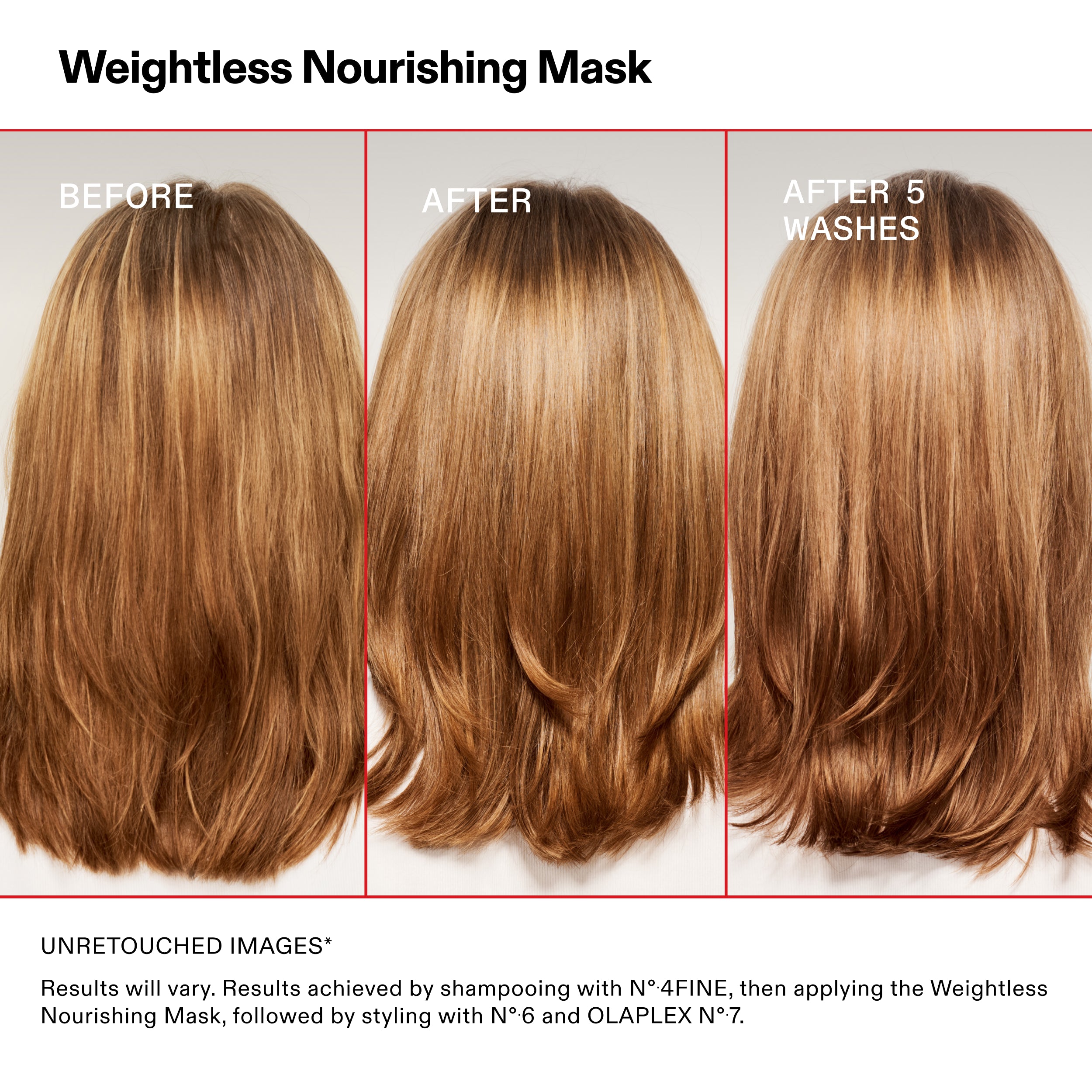 Weightless Nourishing Mask

BEFORE

AFTER

AFTER 5
WASHES

UNRETOUCHED IMAGES*

Results will vary. Results achieved by shampooing with N°.4FINE, then applying the Weightless
Nourishing Mask, followed by styling with N°.6 and OLAPLEX N°.7.