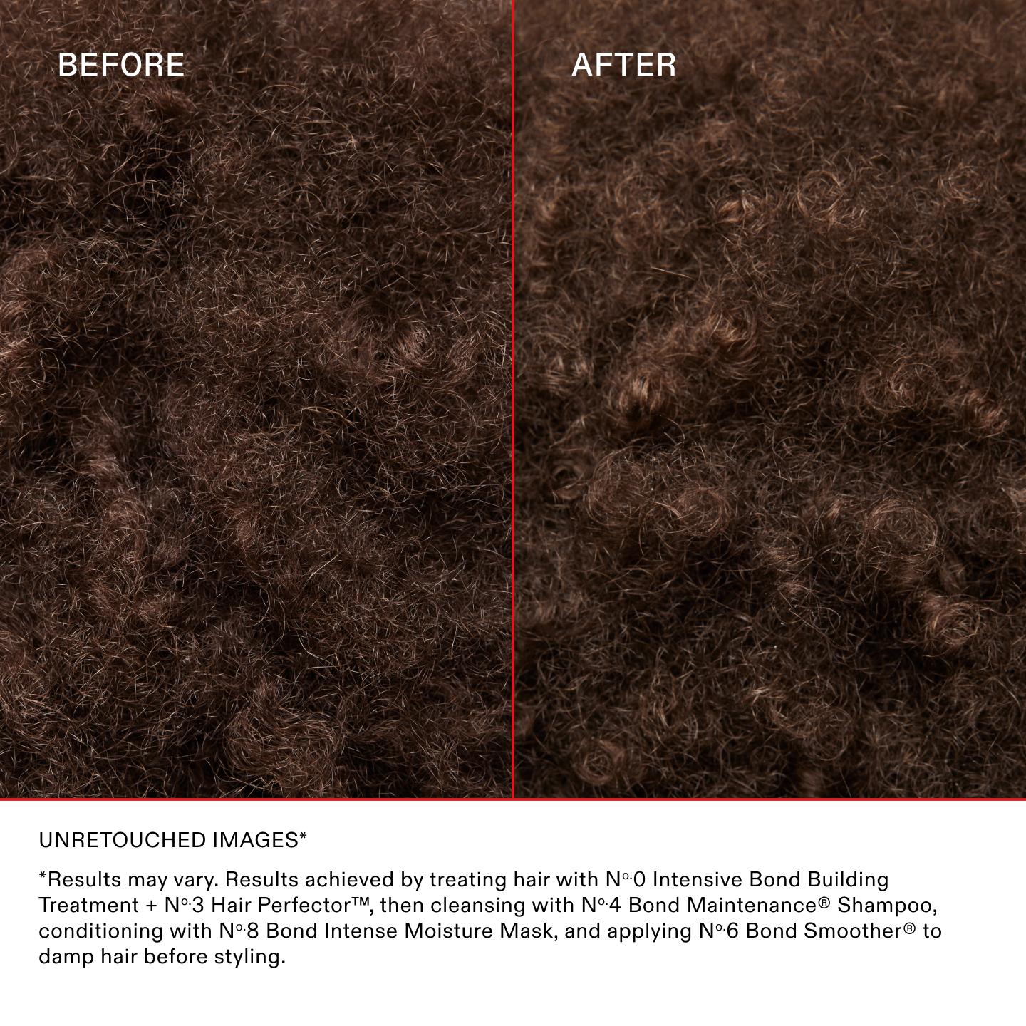 IMAGES NON RETOUCHÉES*

*Les résultats peuvent varier. Résultats obtenus en utilisant le N°.0 Intensive Bond Building Treatment + le N°.3 Hair Perfector™, puis en les lavant avec le N°.4 Bond Maintenance® Shampoo, en les nourrissant avec le N°.8 Bond Intense Moisture Mask et en appliquant le N°.6 Bond Smoother® sur cheveux humides avant le coiffage.
