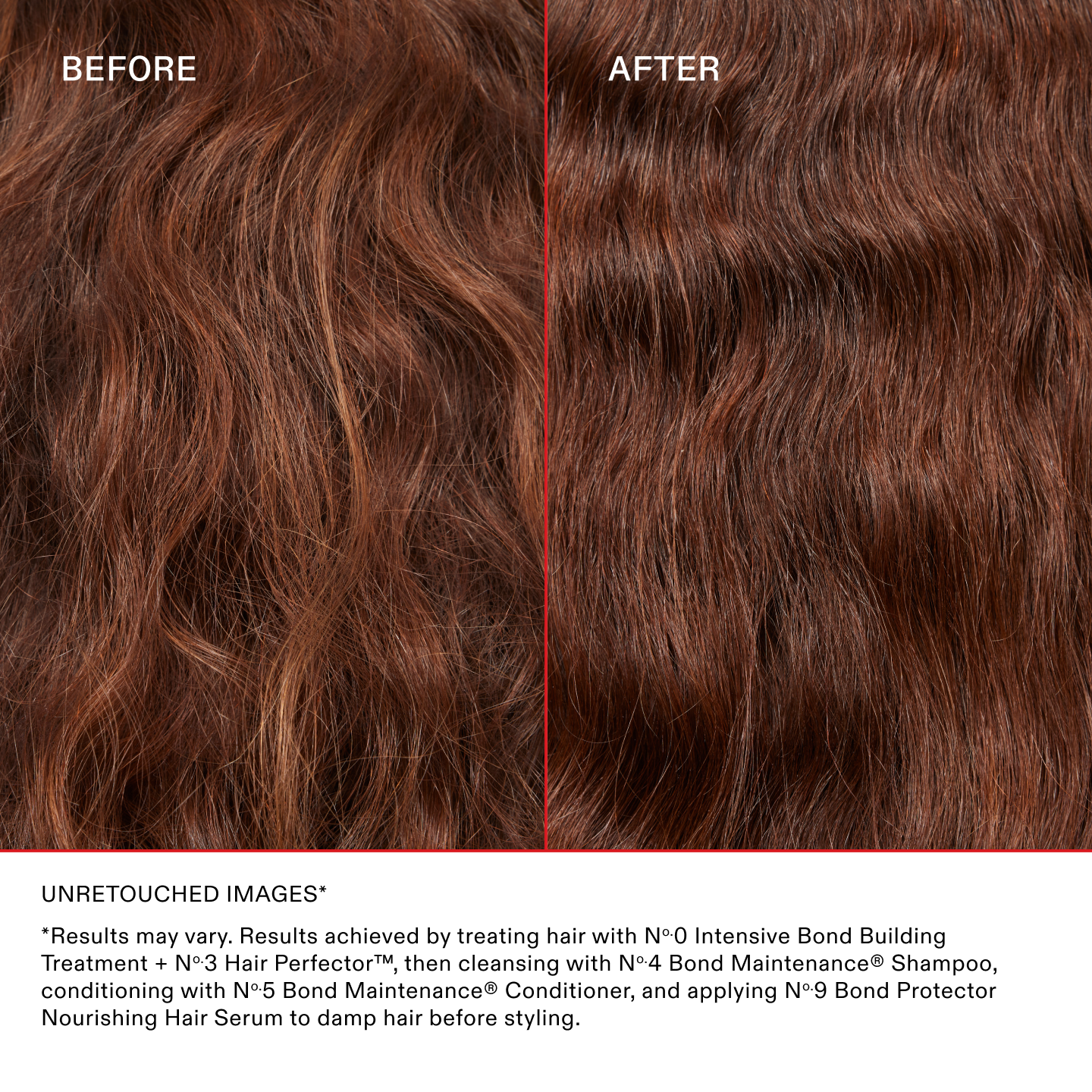 IMAGES NON RETOUCHÉES*

*Les résultats peuvent varier. Résultats obtenus en utilisant le N°.0 Intensive Bond Building Treatment + le N°.3 Hair Perfector™, puis en les lavant avec le N°.4 Bond Maintenance® Shampoo, en les nourrissant avec le N°.5 Bond Maintenance® Conditioner et en appliquant le N°.9 Bond Protector Nourishing Hair Serum sur cheveux humides avant le coiffage.