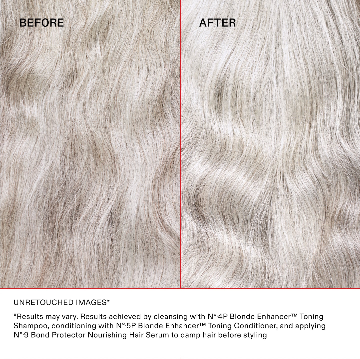 BEFORE AFTER

UNRETOUCHED IMAGES* **Results may vary. Results achieved by cleansing with Nº.4P Blonde Enhancer™ Toning Shampoo, conditioning with Nº.5P Blonde Enhancer™ Toning Conditioner, and applying Nº.9 Bond Protector Nourishing Hair Serum to damp hair before styling