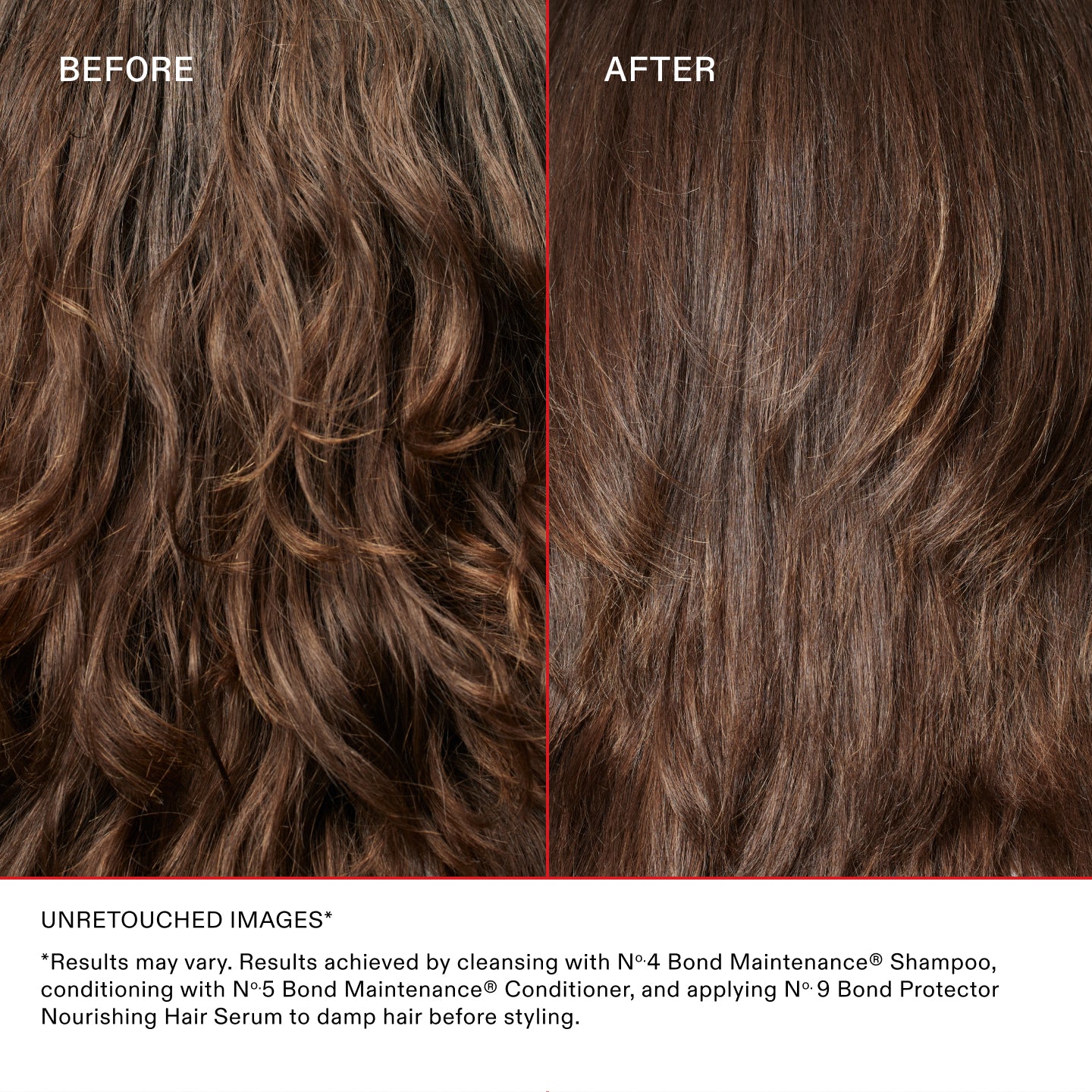 AVANT
APRÈS
IMAGES NON RETOUCHÉES*
*Les résultats peuvent varier. Résultats obtenus en nettoyant les cheveux avec le N°.4 Bond Maintenance® Shampoo, en les revitalisant avec le N°.5 Bond Maintenance® et en appliquant le N°.9 Bond Protector Nourishing Hair Serum sur les cheveux mouillés avant le coiffage.