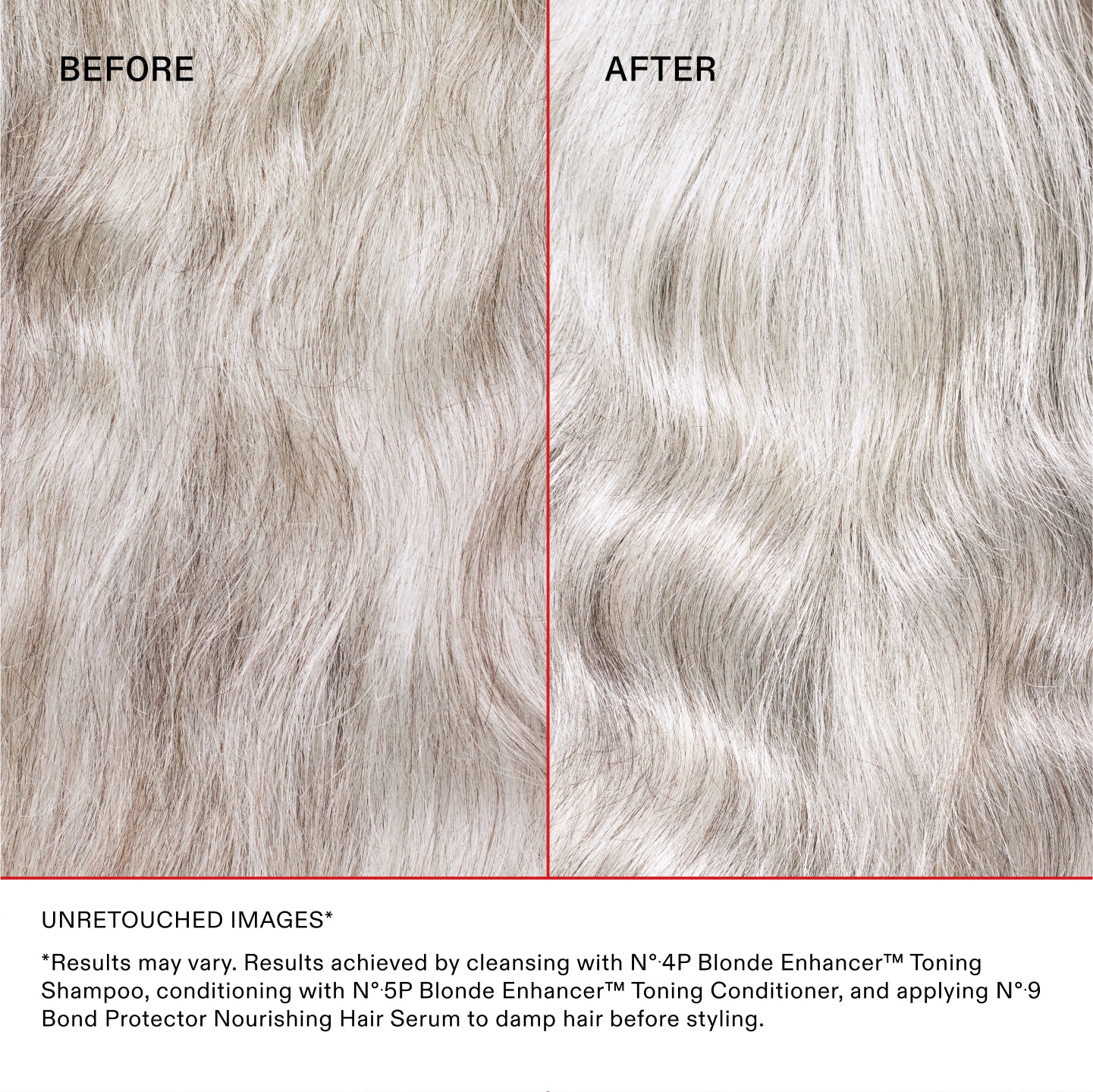 IMAGES NON RETOUCHÉES*
*Les résultats peuvent varier. Résultats obtenus en nettoyant les cheveux avec le N°.4P Blonde Enhancer™ Toning Shampoo, en les revitalisant avec le N°.5P Blonde Enhancer™ Toning Conditioner et en appliquant le N°.9 Bond Protector Nourishing Hair Serum sur les cheveux mouillés avant le coiffage.