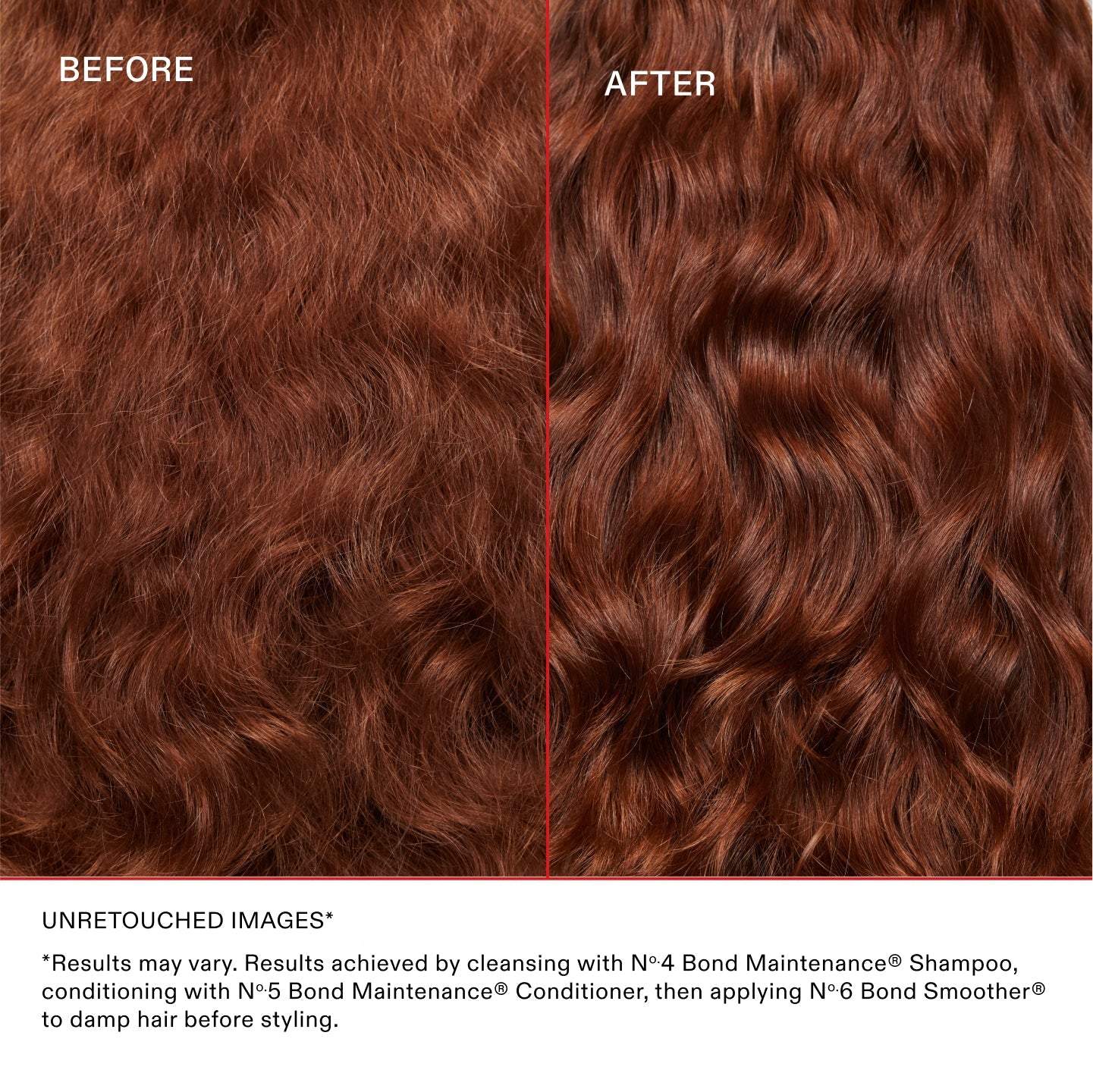 IMAGES NON RETOUCHÉES*
*Les résultats peuvent varier. Résultats obtenus en nettoyant les cheveux avec le N°.4 Bond Maintenance® Shampoo, en les revitalisant avec le N°.5 Bond Maintenance® Conditioner et en appliquant le N°.6 Bond Smoother® sur les cheveux mouillés avant le coiffage.
