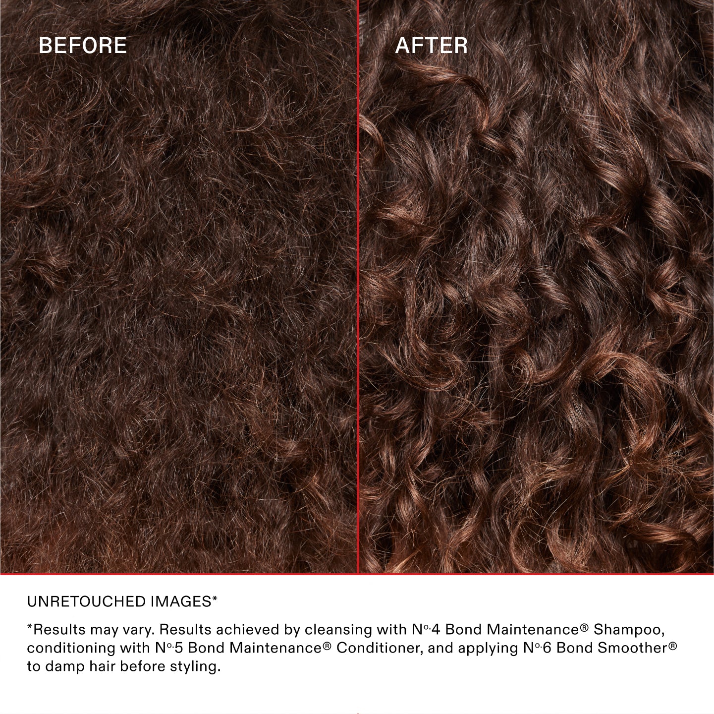 IMAGES NON RETOUCHÉES*
*Les résultats peuvent varier. Résultats obtenus en nettoyant les cheveux avec le N°.4 Bond Maintenance® Shampoo, en les revitalisant avec le N°.5 Bond Maintenance® Conditioner et en appliquant le N°.6 Bond Smoother® sur les cheveux mouillés avant le coiffage.