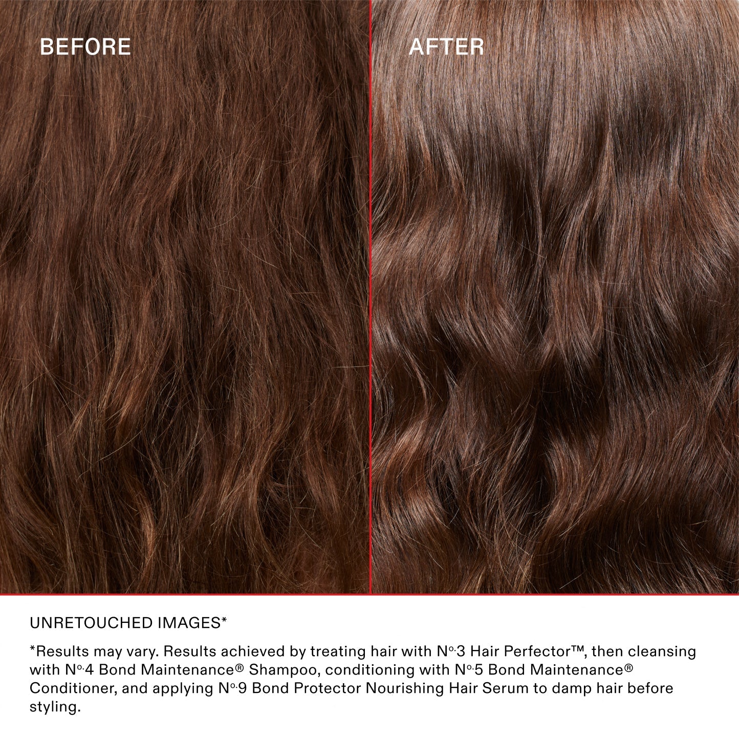 AVANT
APRÈS
IMAGES NON RETOUCHÉES*

*Les résultats peuvent varier. Résultats obtenus en traitant les cheveux avec le N°.3 Hair Perfector™, puis en les nettoyant avec le N°.4 Bond Maintenance® Shampoo, en les revitalisant avec le N°.5 Bond Maintenance® Conditioner et en appliquant le N°.9 Bond Protector Nourishing Hair Serum sur les cheveux mouillés avant le coiffage.