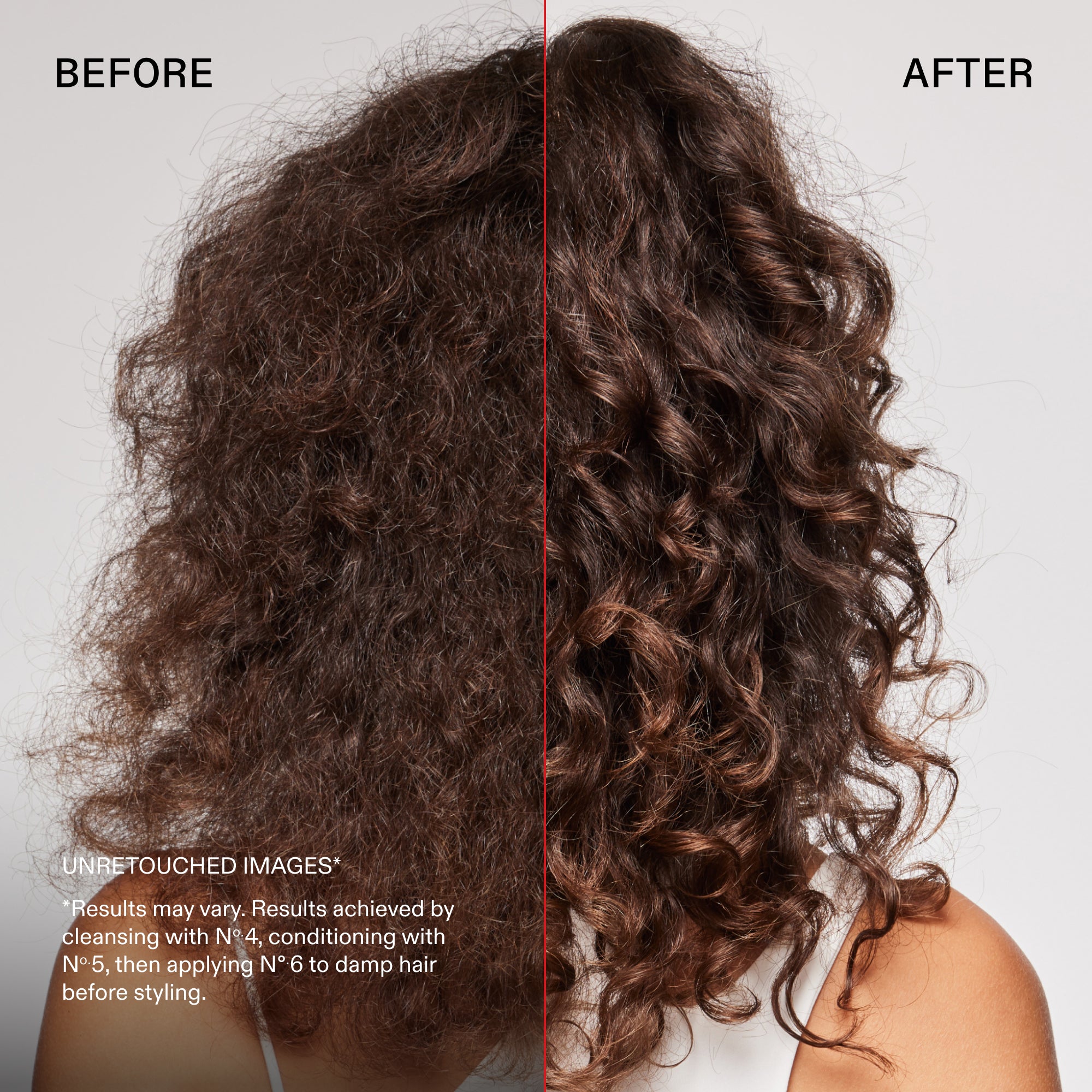 before and after
UNRETOUCHED IMAGES*
*Results may vary. Results achieved by cleansing with N° 4, conditioning with No.5, then applying N° 6 to damp hair before styling.