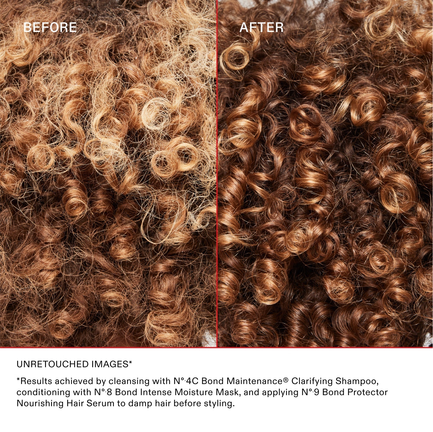 BEFORE	AFTER

UNRETOUCHED IMAGES*	
*Results achieved by cleansing with Nº.4C Bond Maintenance® Clarifying Shampoo, conditioning with Nº.8 Bond Intense Moisture Mask, and applying Nº.9 Bond Protector Nourishing Hair Serum to damp hair before styling.