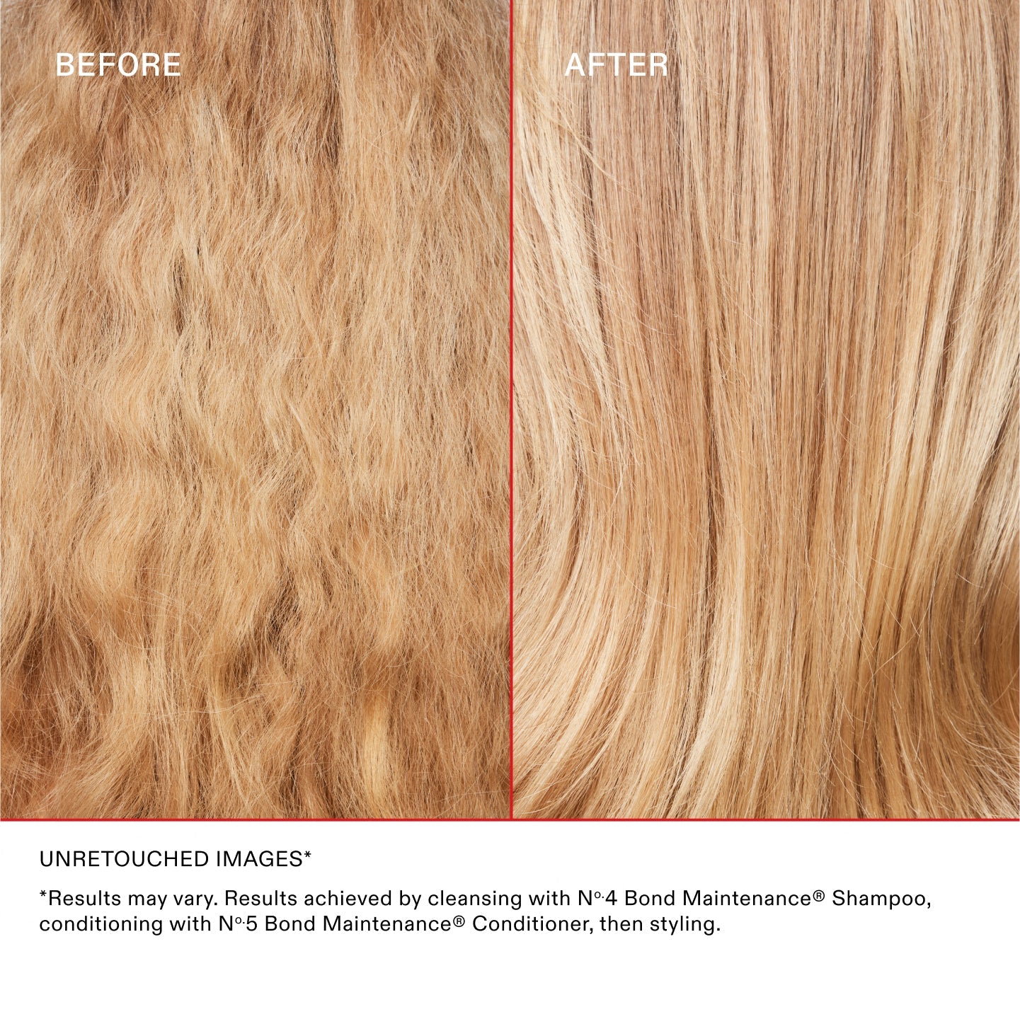 AVANT
APRÈS
IMAGES NON RETOUCHÉES*
*Les résultats peuvent varier. Résultats obtenus en nettoyant les cheveux avec le N°.4 Bond Maintenance® Shampoo, en les revitalisant avec le N°.5 Bond Maintenance® Conditioner, puis en les coiffant.