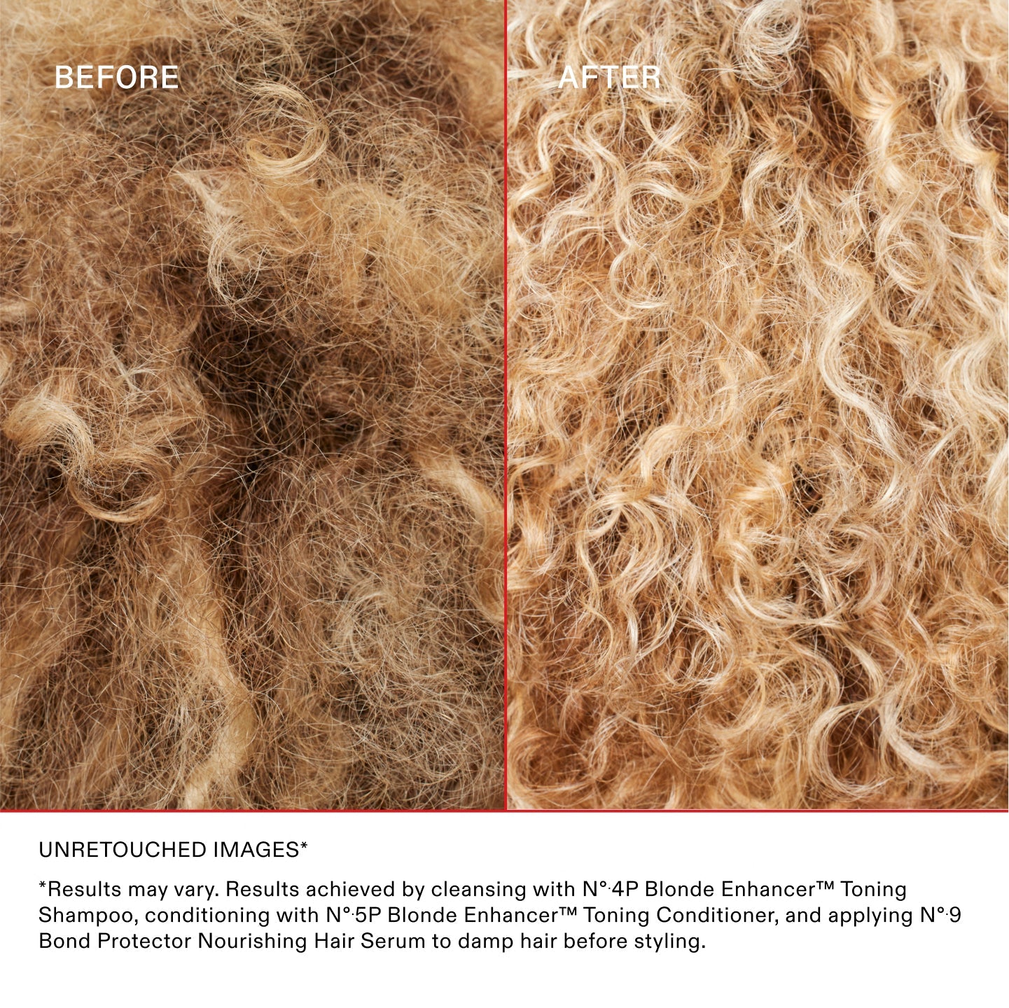 IMAGES NON RETOUCHÉES*
*Les résultats peuvent varier. Résultats obtenus en nettoyant les cheveux avec le N°.4P Blonde Enhancer™ Toning Shampoo, en les revitalisant avec le N°.5P Blonde Enhancer™ Toning Conditioner et en appliquant le N°.9 Bond Protector Nourishing Hair Serum sur les cheveux mouillés avant le coiffage.