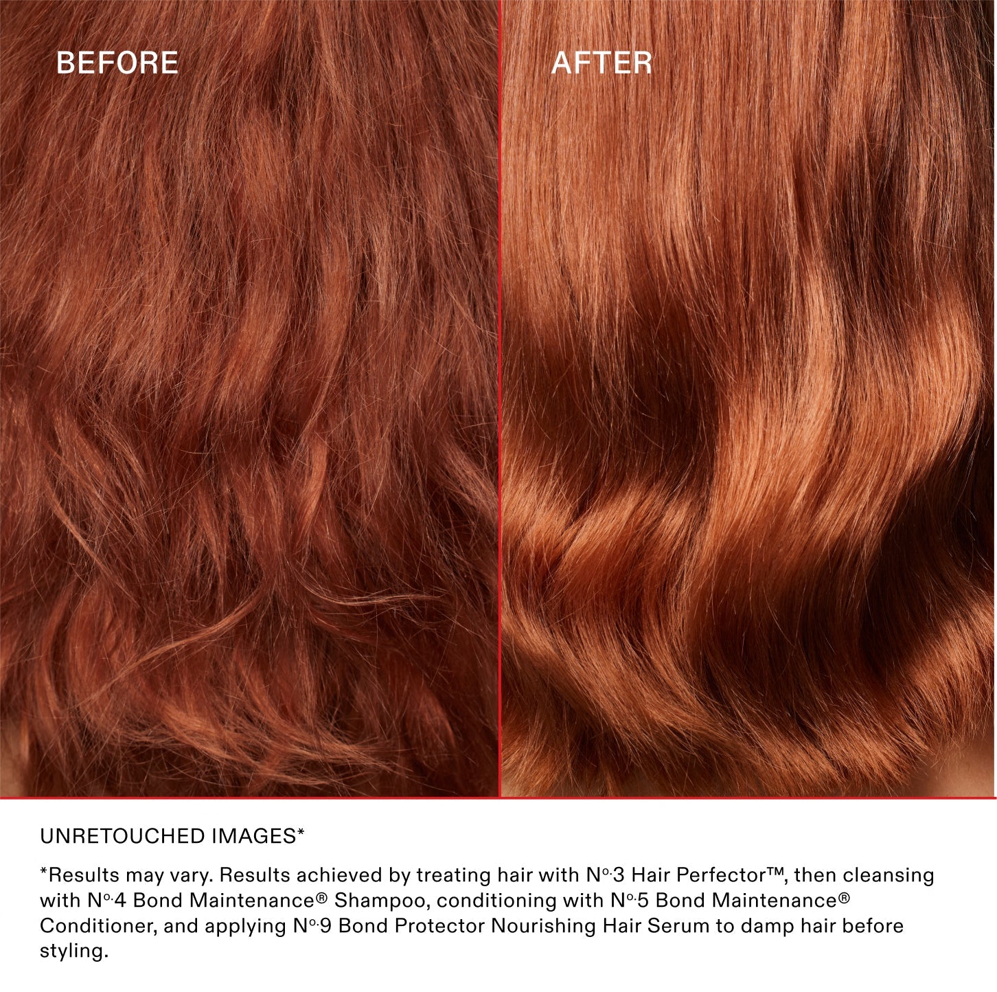 AVANT
APRÈS
IMAGES NON RETOUCHÉES*

*Les résultats peuvent varier. Résultats obtenus en traitant les cheveux avec le N°.3 Hair Perfector™, puis en les nettoyant avec le N°.4 Bond Maintenance® Shampoo, en les revitalisant avec le N°.5 Bond Maintenance® Conditioner et en appliquant le N°.9 Bond Protector Nourishing Hair Serum sur les cheveux mouillés avant le coiffage.