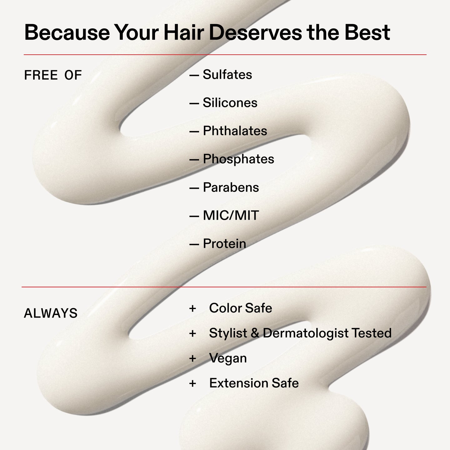 Because Your Hair Deserves the Best
FREE OF
- Sulfates
- Silicones
- Phthalates
- Phosphates
- Parabens
- MIC/MIT
- Protein
ALWAYS
+ Color Safe
+ Stylist & Dermatologist Tested
+ Vegan
+ Extension Safe