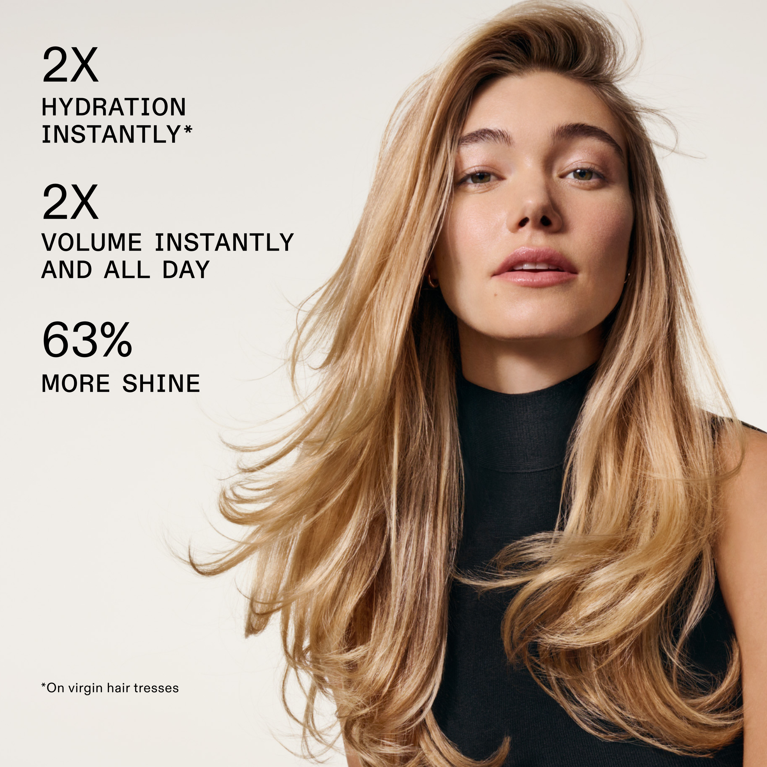2X HYDRATION INSTANTLY*

2X VOLUME INSTANTLY AND ALL DAY

63% MORE SHINE

*On virgin hair tresses