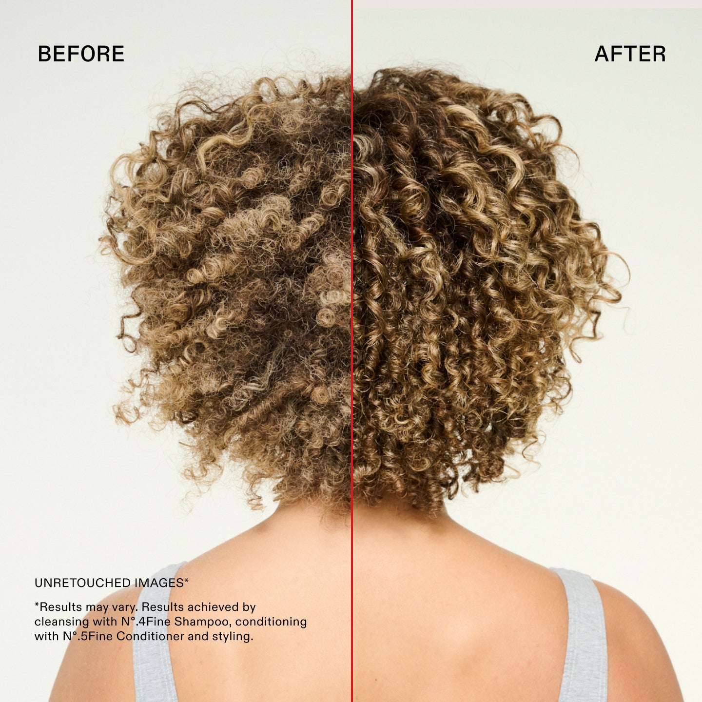Avant et après
IMAGES NON RETOUCHÉES*
*Les résultats peuvent varier. Résultats obtenus en nettoyant avec le N°.4Fine Shampoo, en revitalisant avec le N°.5Fine Conditioner et en coiffant.