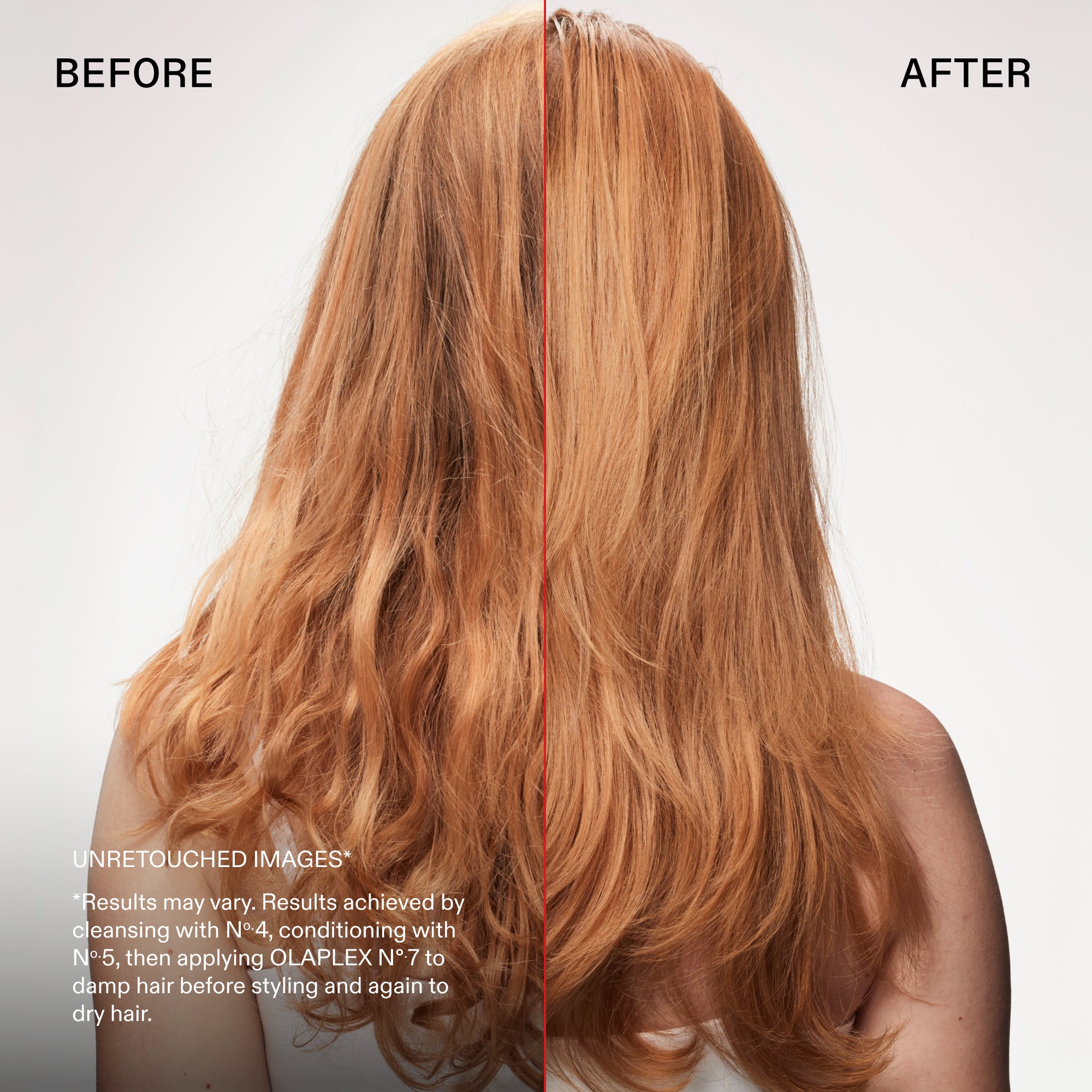 before and after
UNRETOUCHED IMAGES*
*Results may vary. Results achieved by cleansing with N°.4, conditioning with No.5, then applying OLAPLEX N°7 to damp hair before styling and again to dry hair.