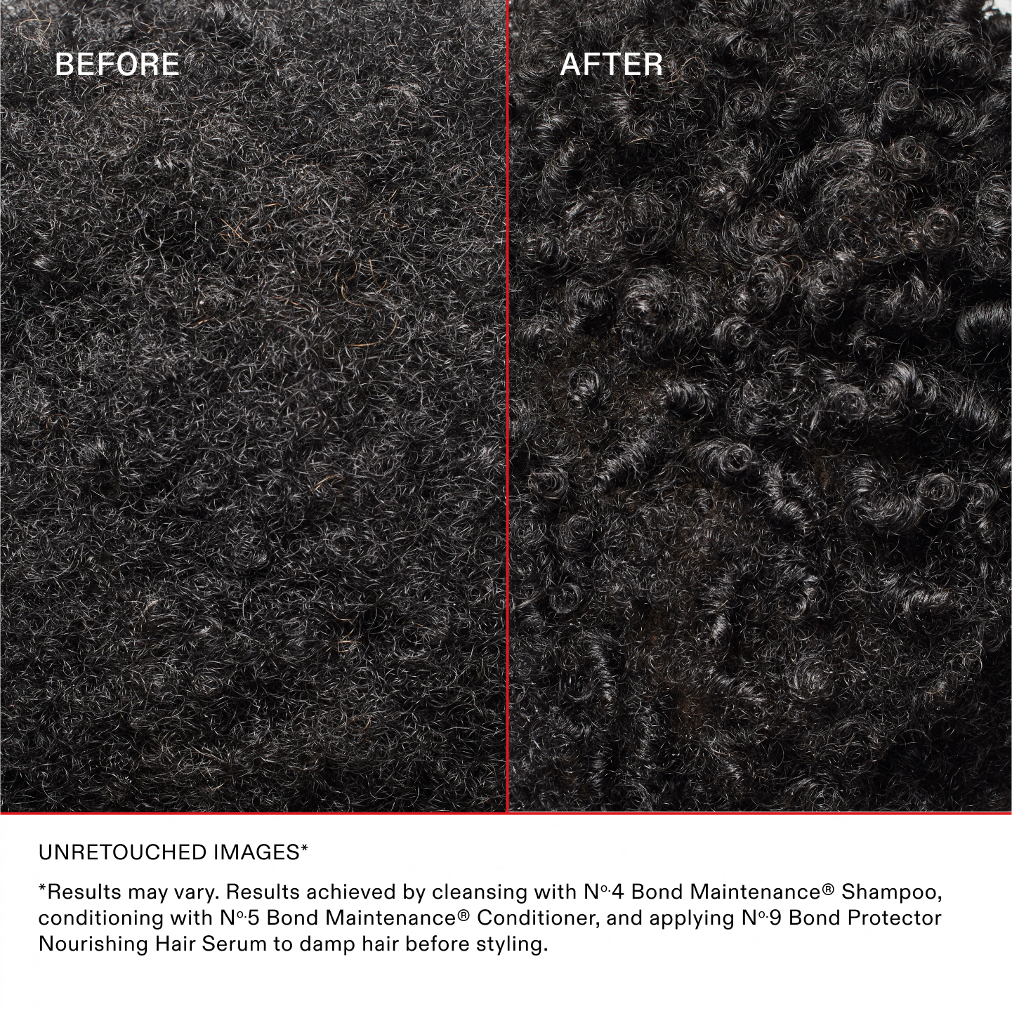 AVANT
APRÈS
IMAGES NON RETOUCHÉES*
*Les résultats peuvent varier. Résultats obtenus en nettoyant les cheveux avec le N°.4 Bond Maintenance® Shampoo, en les revitalisant avec le N°.5 Bond Maintenance® et en appliquant le N°.9 Bond Protector Nourishing Hair Serum sur les cheveux mouillés avant le coiffage.
