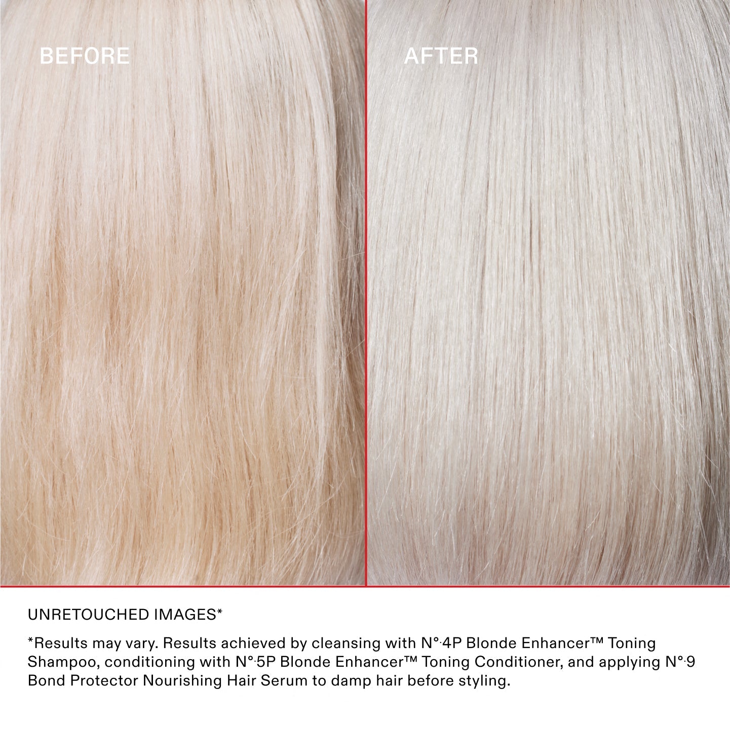 IMAGES NON RETOUCHÉES*
*Les résultats peuvent varier. Résultats obtenus en nettoyant les cheveux avec le N°.4P Blonde Enhancer™ Toning Shampoo, en les revitalisant avec le N°.5P Blonde Enhancer™ Toning Conditioner et en appliquant le N°.9 Bond Protector Nourishing Hair Serum sur les cheveux mouillés avant le coiffage.