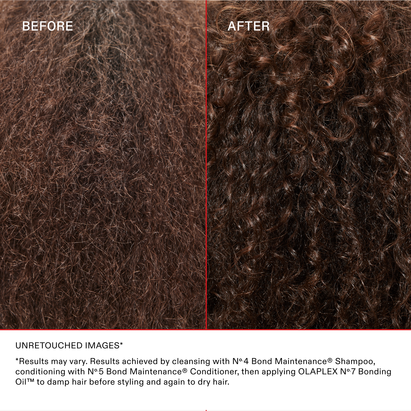 IMAGES NON RETOUCHÉES*
*Les résultats peuvent varier. Résultats obtenus en nettoyant les cheveux avec le N°.4 Bond Maintenance® Shampoo, en les revitalisant avec le N°.5 Bond Maintenance® Conditioner et en appliquant l'OLAPLEX N°.7 Bonding Oil™ sur les cheveux mouillés avant le coiffage et encore une fois sur les cheveux secs.