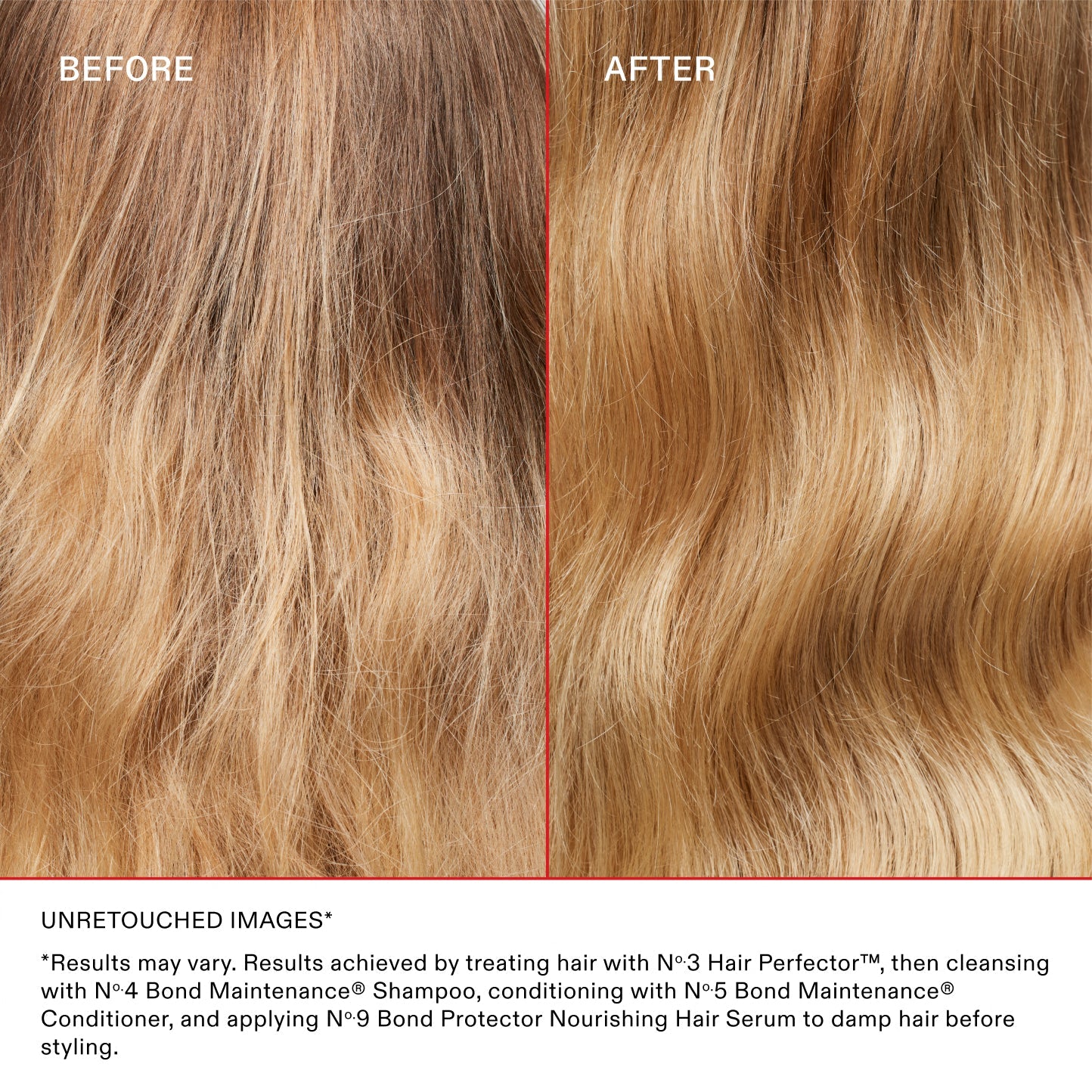 AVANT
APRÈS
IMAGES NON RETOUCHÉES*

*Les résultats peuvent varier. Résultats obtenus en traitant les cheveux avec le N°.3 Hair Perfector™, puis en les nettoyant avec le N°.4 Bond Maintenance® Shampoo, en les revitalisant avec le N°.5 Bond Maintenance® Conditioner et en appliquant le N°.9 Bond Protector Nourishing Hair Serum sur les cheveux mouillés avant le coiffage.
