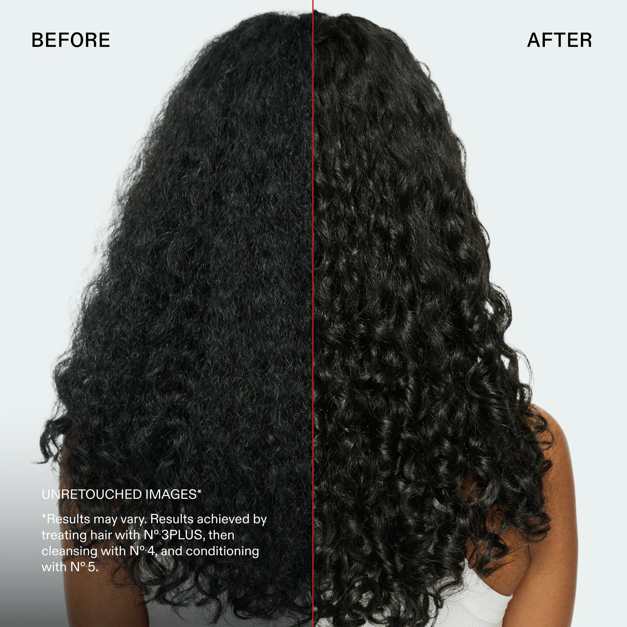 before and after
UNRETOUCHED IMAGES*
*Results may vary. Results achieved by treating hair with N°.3PLUS, then cleansing with N° 4, and conditioning with N°.5.