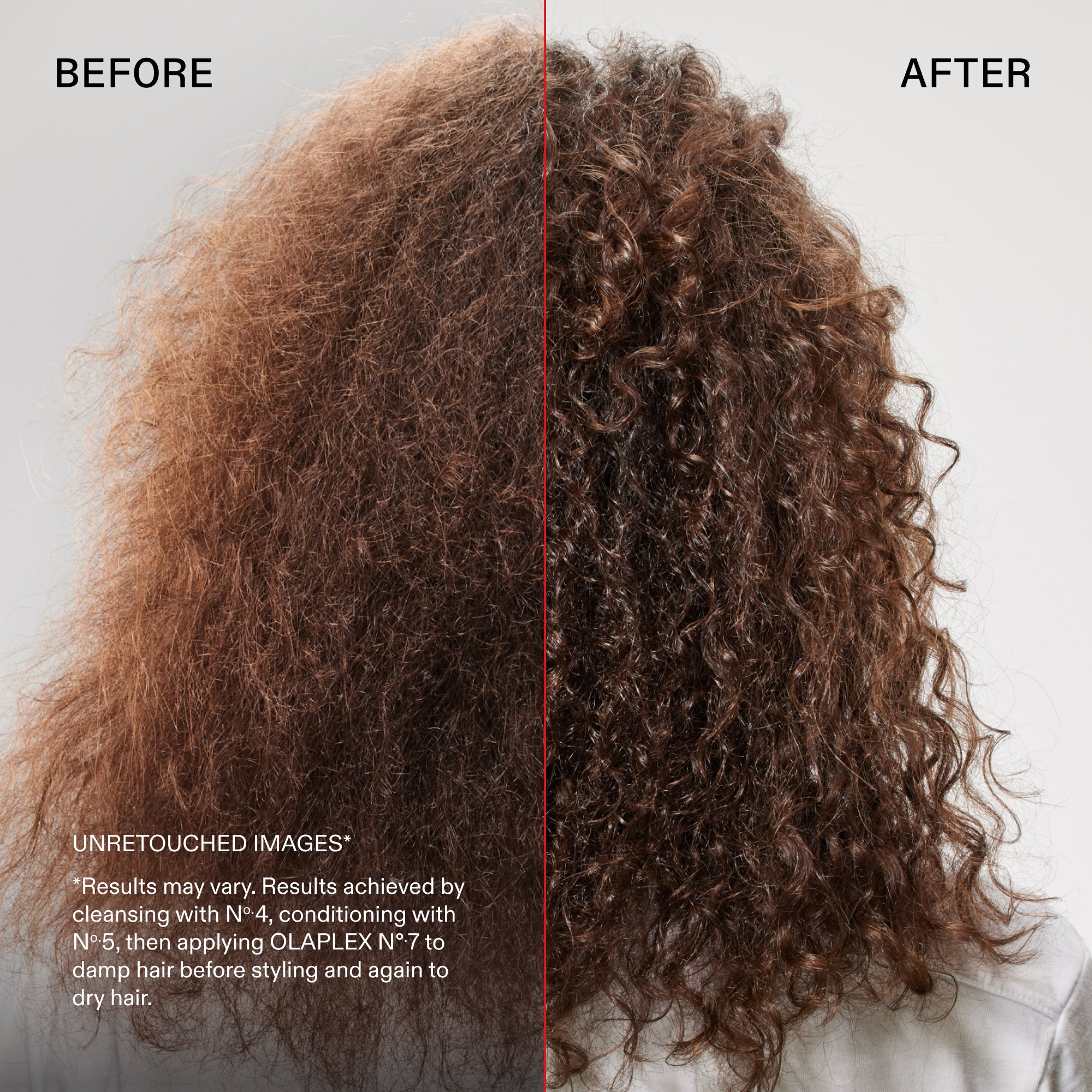 Before and after
UNRETOUCHED IMAGES*
*Results may vary. Results achieved by cleansing with N° 4, conditioning with No.5, then applying OLAPLEX N°.7 to damp hair before styling and again to dry hair.