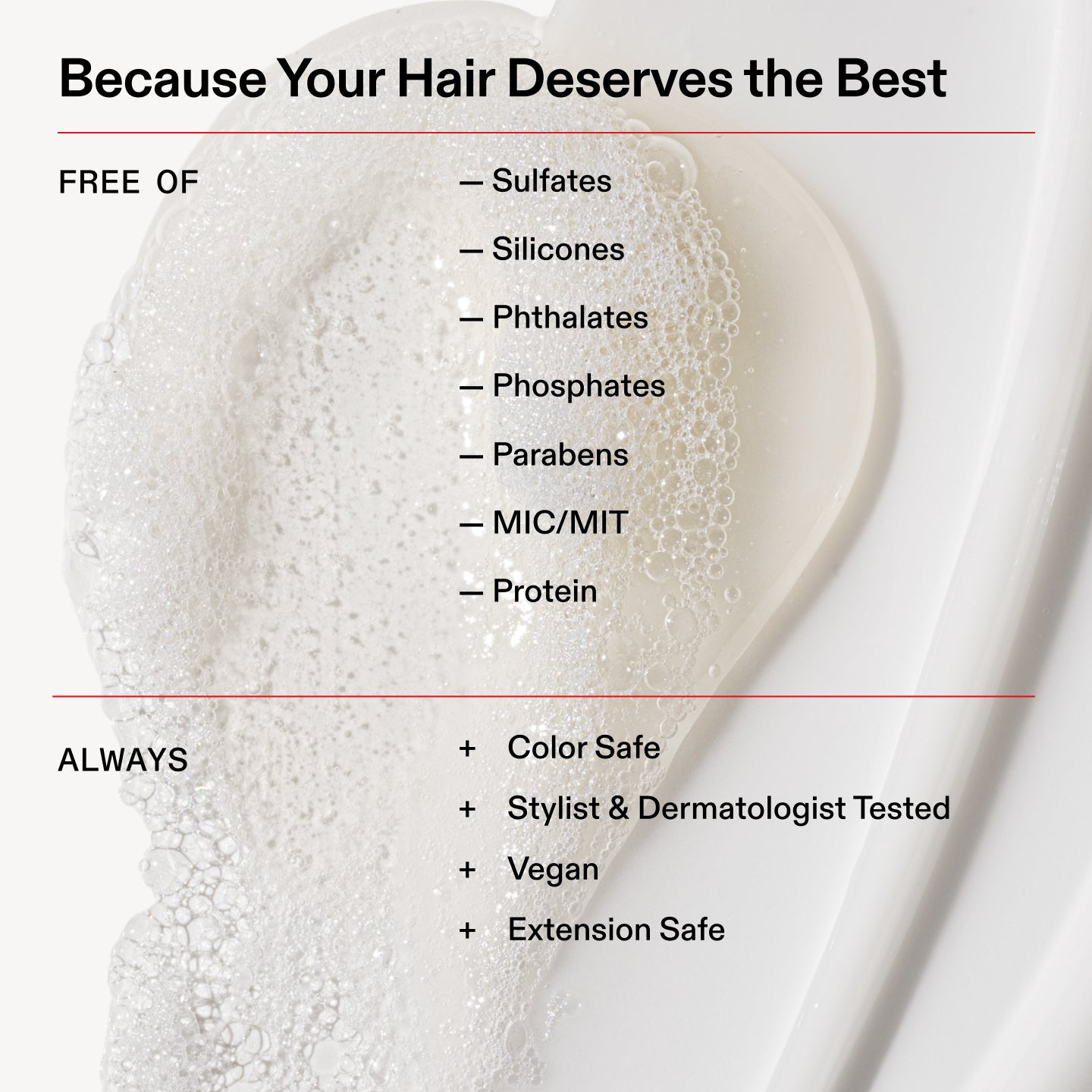 Because Your Hair Deserves the Best
FREE OF
- Sulfates
- Silicones
- Phthalates
- Phosphates
- Parabens
ー MIN/MIT
- Protein
ALWAYS
+ Color Safe
+ Stylist & Dermatologist Tested
+ Vegan
+ Extension Safe