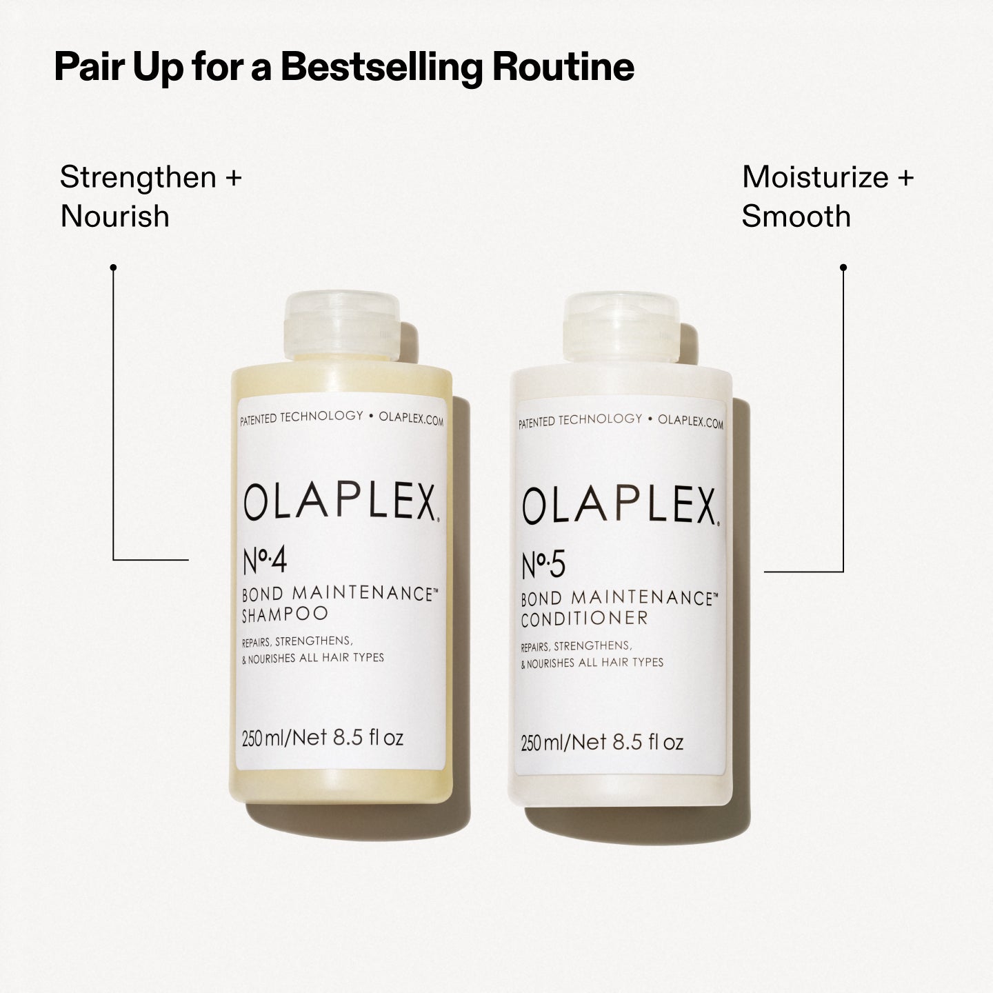 Pair Up for a Bestselling Routine
Strengthen + Nourish
Moisturize + Smooth

OLAPLEX
Nº.4
BOND MAINTENANCE®
SHAMPOO
REPAIRS, STRENGTHENS,
& NOURISHES ALL HAIR TYPES
250 ml/Net 8.5 fl oz

OLAPLEX
Nº.5
BOND MAINTENANCE®
CONDITIONER
REPAIRS, STRENGTHENS,
& NOURISHES ALL HAIR TYPES
250 ml/Net 8.5 fl oz