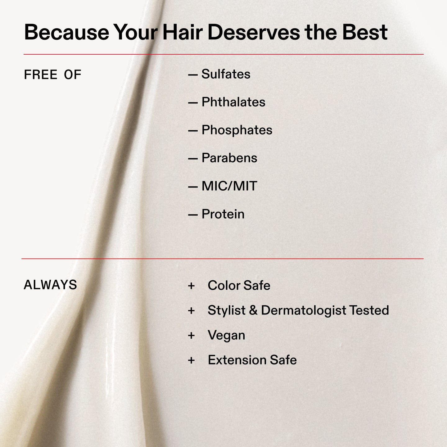 Because Your Hair Deserves the Best

FREE OF

- Sulfates

- Phthalates

- Phosphates

- Parabens

- MIC/MIT

- Protein

ALWAYS

+ Color Safe

+ Stylist & Dermatologist Tested
+ Vegan

+ Extension Safe