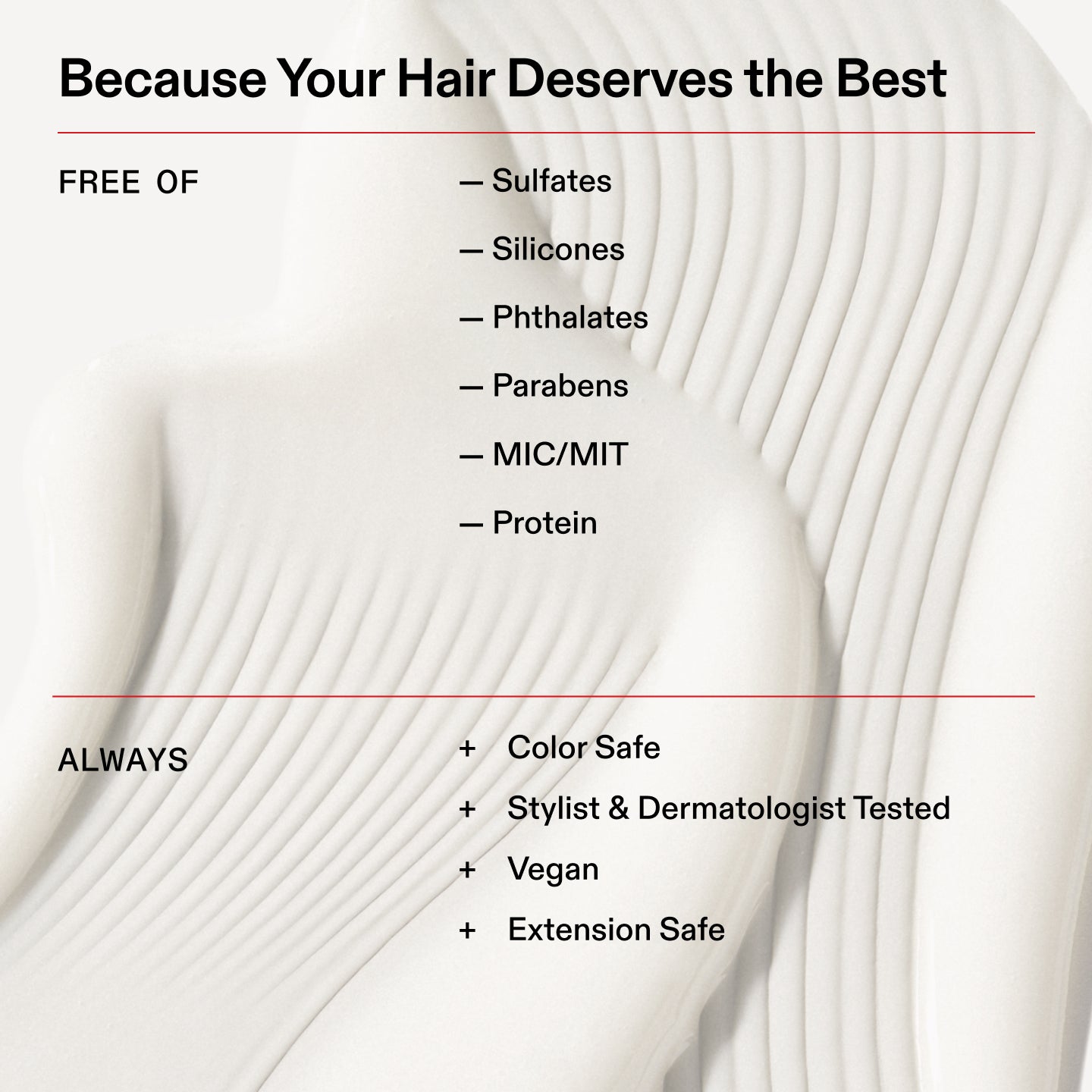 Because Your Hair Deserves the Best
FREE OF
- Sulfates
- Silicones
- Phthalates
ーPara