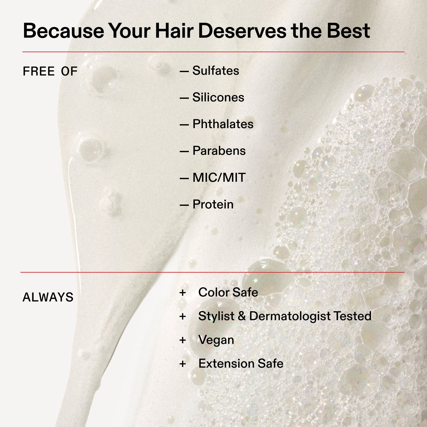 Parce que vos cheveux méritent le meilleur
SANS
- Sulfates
- Silicones
- Phtalates
- Parabènes
- MIC/MIT
- Protéine
TOUJOURS
+ Sûr pour la couleur
+ Testé par des coiffeurs et des dermatologues
+ Végétalien
+ Sans danger pour les extensions