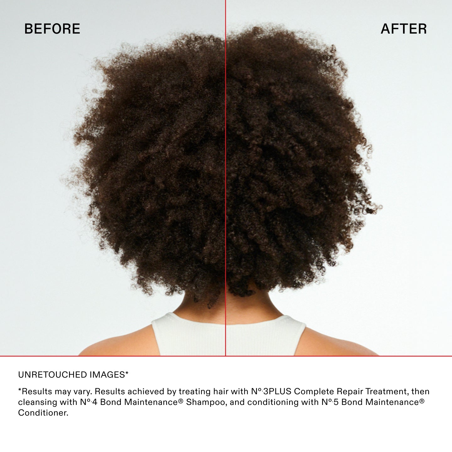 IMAGES NON RETOUCHÉES*

*Les résultats peuvent varier. Résultats obtenus en traitant les cheveux avec le N°.3PLUS Complete Repair Treatment, puis
en nettoyant les cheveux avec le N°.4 Bond Maintenance® Shampoo, et en les revitalisant avec le N°.5 Bond Maintenance®
Revitalisant.