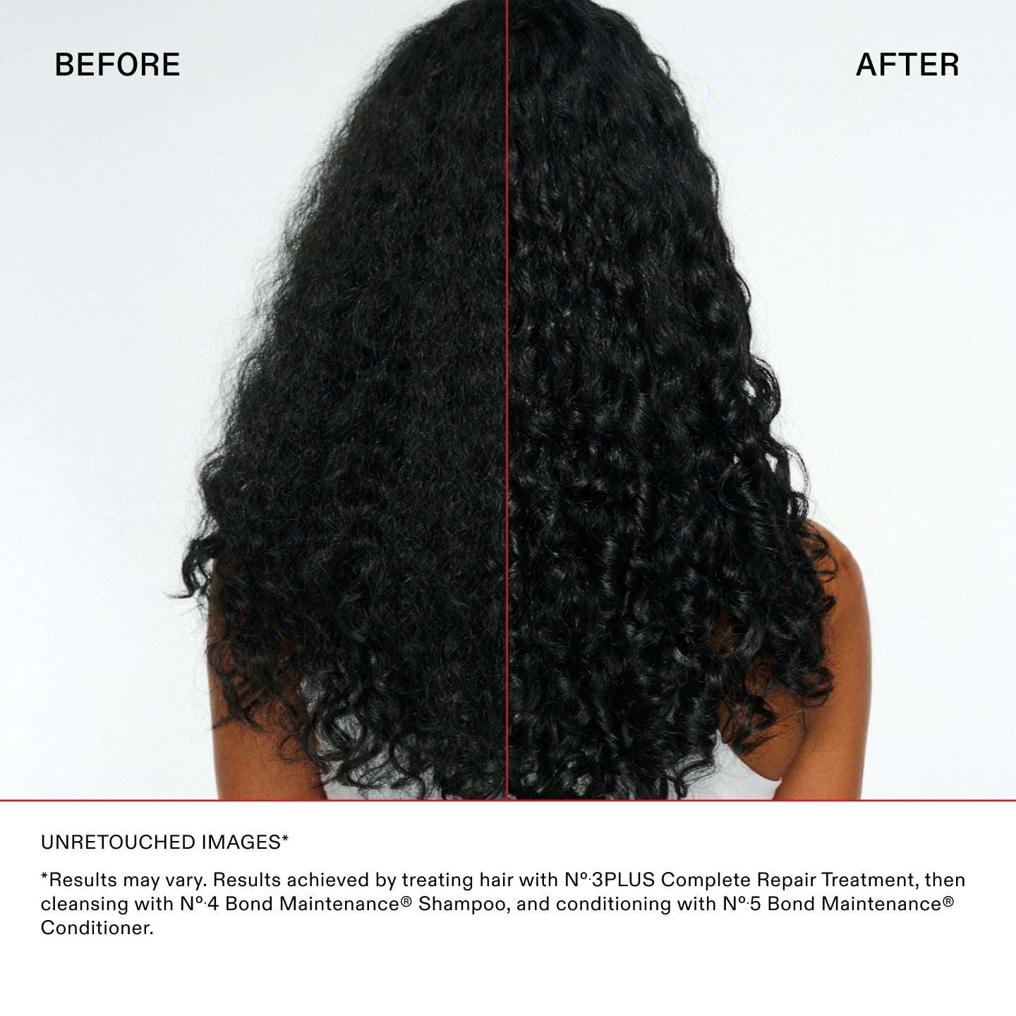 IMAGES NON RETOUCHÉES*

*Les résultats peuvent varier. Résultats obtenus en traitant les cheveux avec le N°.3PLUS Complete Repair Treatment, puis
en nettoyant les cheveux avec le N°.4 Bond Maintenance® Shampoo, et en les revitalisant avec le N°.5 Bond Maintenance®
Revitalisant.