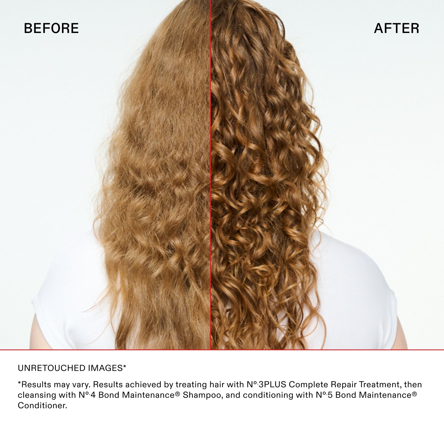 IMAGES NON RETOUCHÉES*

*Les résultats peuvent varier. Résultats obtenus en traitant les cheveux avec le N°.3PLUS Complete Repair Treatment, puis
en nettoyant les cheveux avec le N°.4 Bond Maintenance® Shampoo, et en les revitalisant avec le N°.5 Bond Maintenance®
Revitalisant.