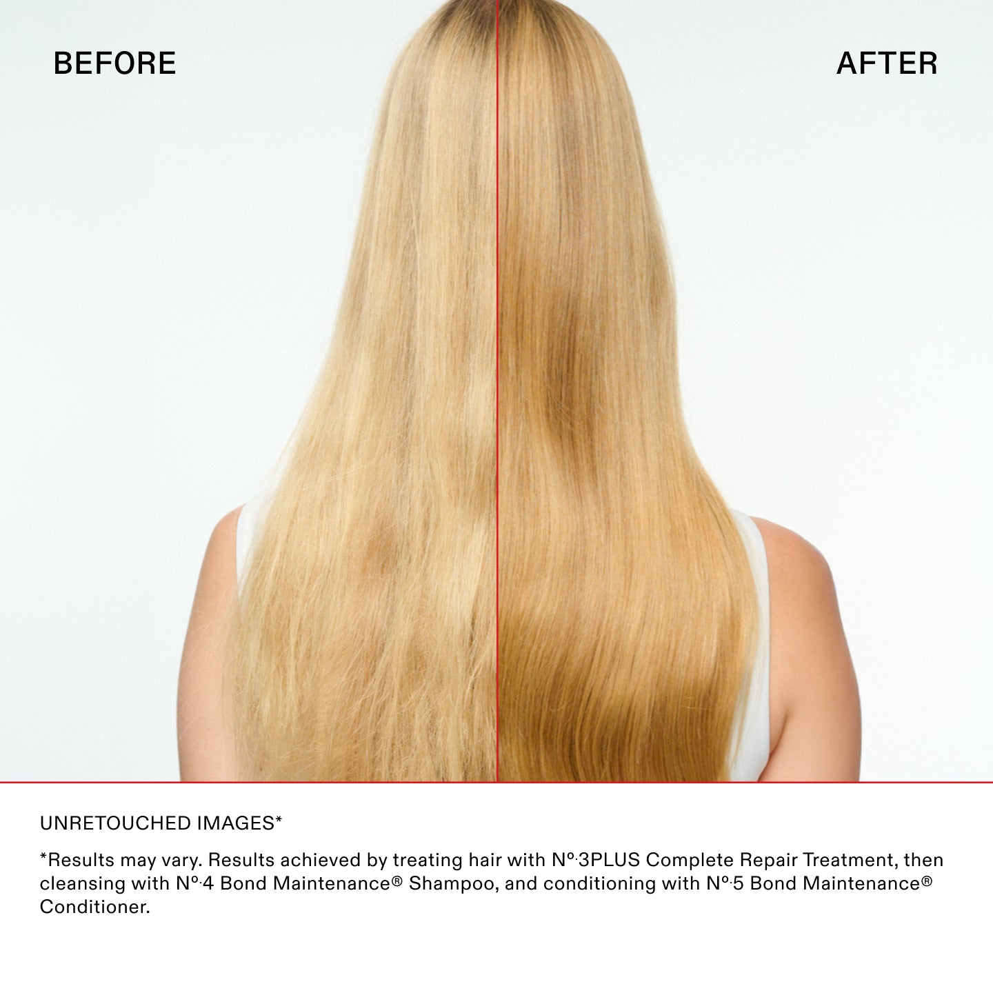 IMAGES NON RETOUCHÉES*

*Les résultats peuvent varier. Résultats obtenus en traitant les cheveux avec le N°.3PLUS Complete Repair Treatment, puis
en nettoyant les cheveux avec le N°.4 Bond Maintenance® Shampoo, et en les revitalisant avec le N°.5 Bond Maintenance®
Revitalisant.