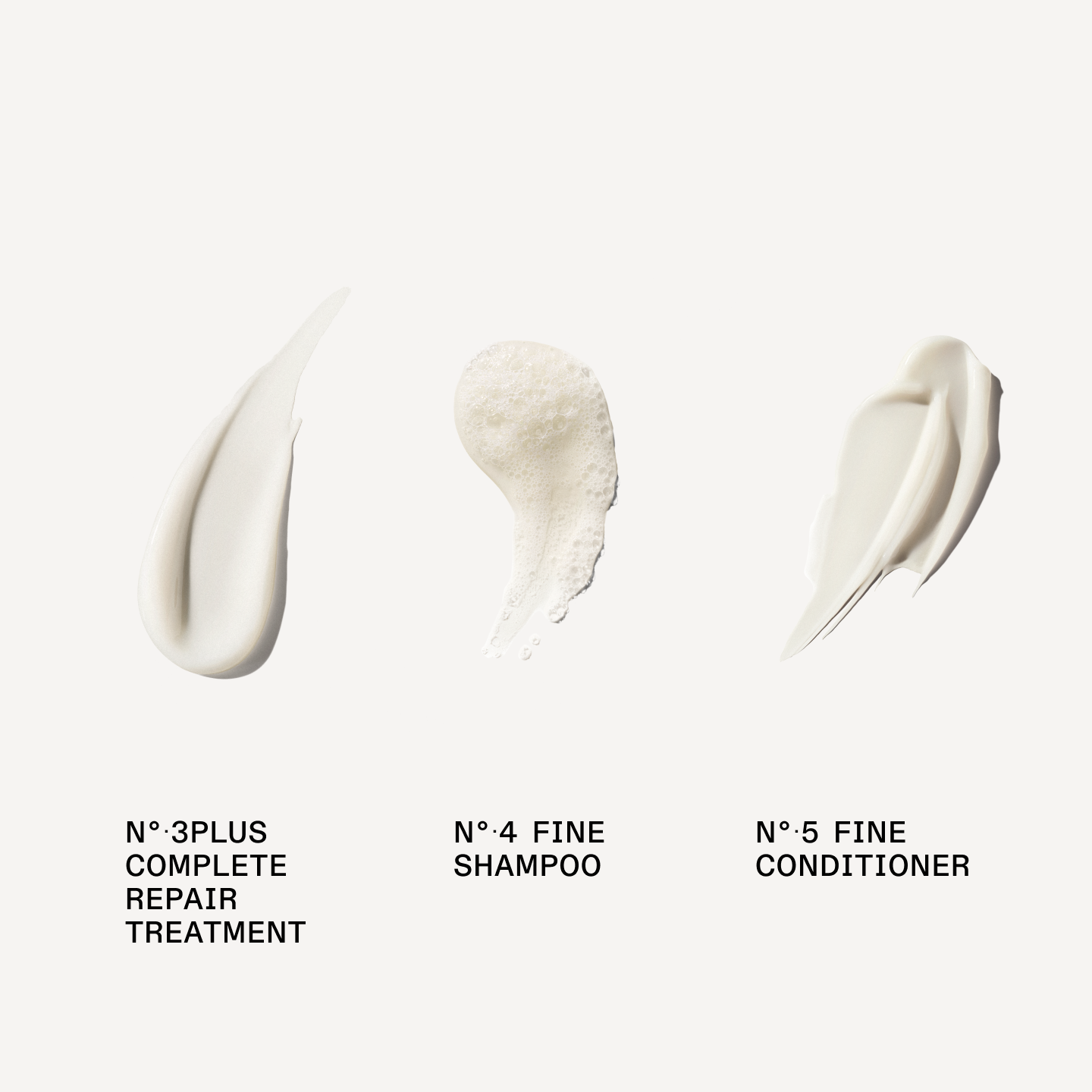 N°.4FINE SHAMPOO 

N°.5FINE CONDITIONER

N°.3PLUS COMPLETE REPAIR TREATMENT