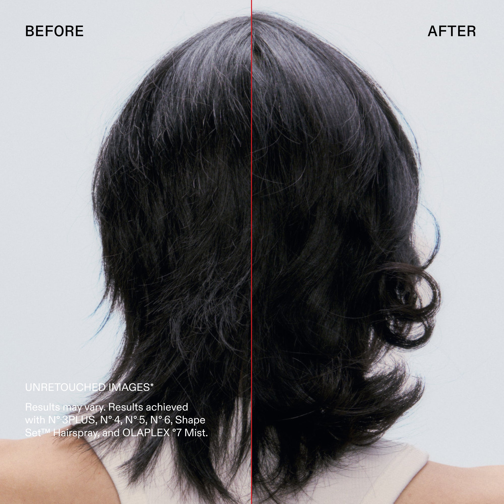 Avant et après

IMAGES NON RETOUCHÉES*
Les résultats peuvent varier. Résultats obtenus avec les N°.3PLUS, N°4, N°.5, N°6, Shape Set™ Hairspray et OLAPLEX °7 Mist.