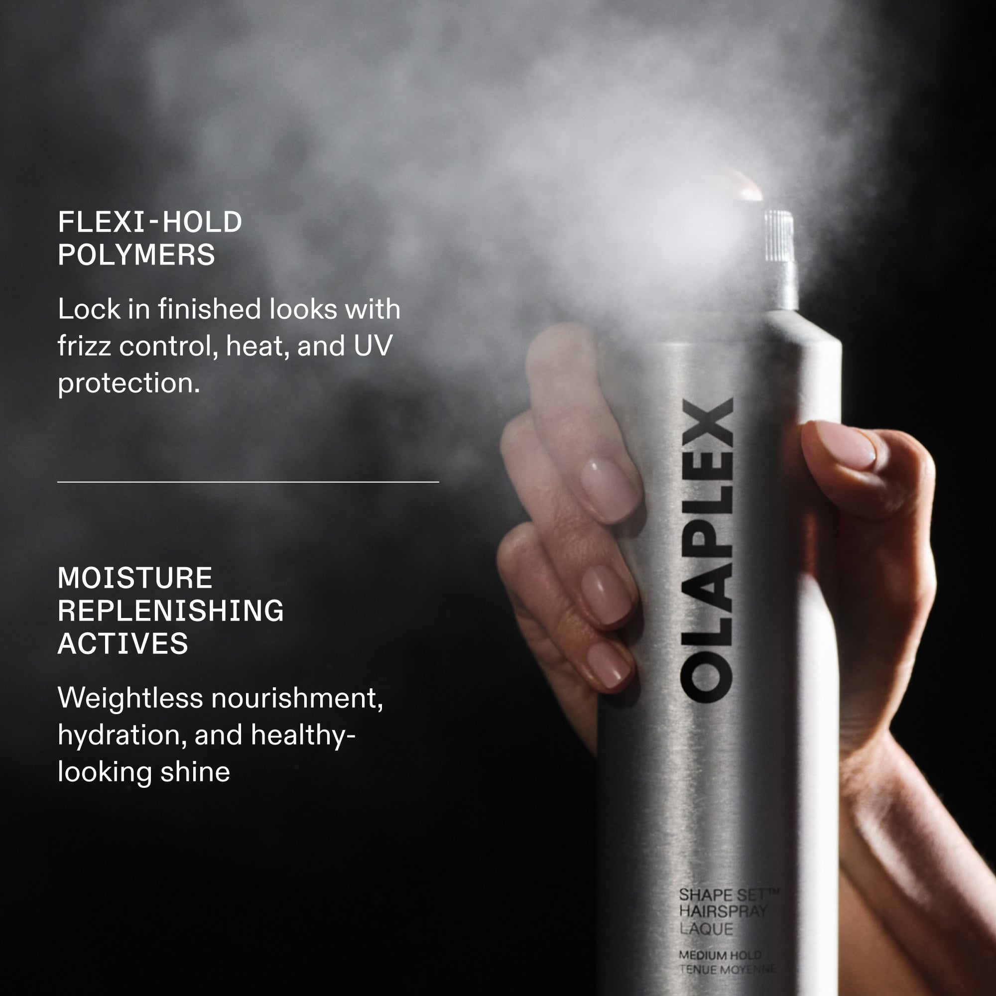 POLYMÈRES À TENUE FLEXIBLE
Fixez vos coiffures avec un contrôle des frisottis et une protection contre la chaleur et les UV.
Humidité
RECONSTITUANT
ACTIFS
Nourriture sans poids, hydratation et brillance d'apparence saine