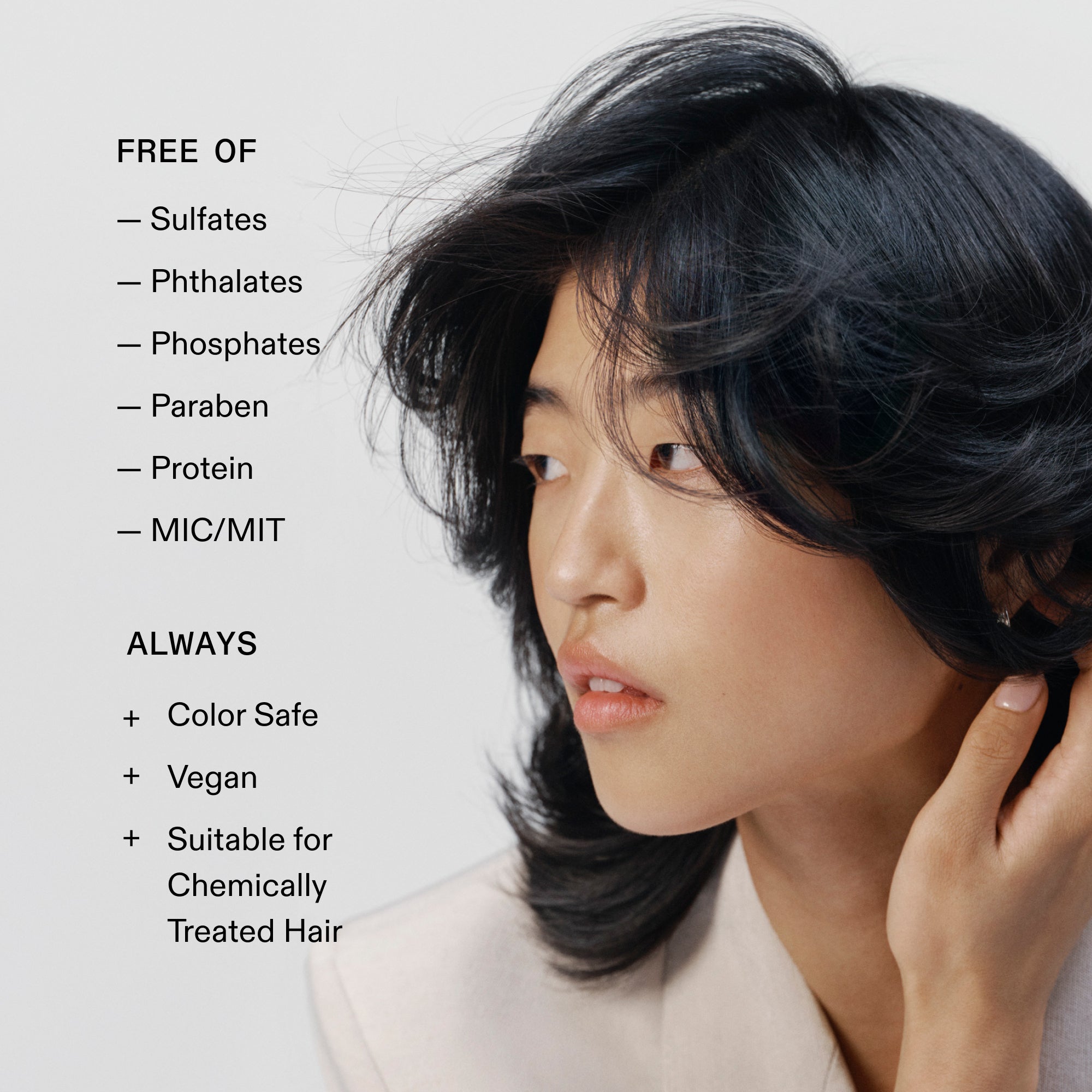 SANS
- Sulfates
- Phtalates
- Phosphates
- Parabène
- Protéine
- MIC/MIT
TOUJOURS
+ Sûr pour la couleur
+ Végétalien
+ Adapté aux
Chimiquement
traités chimiquement