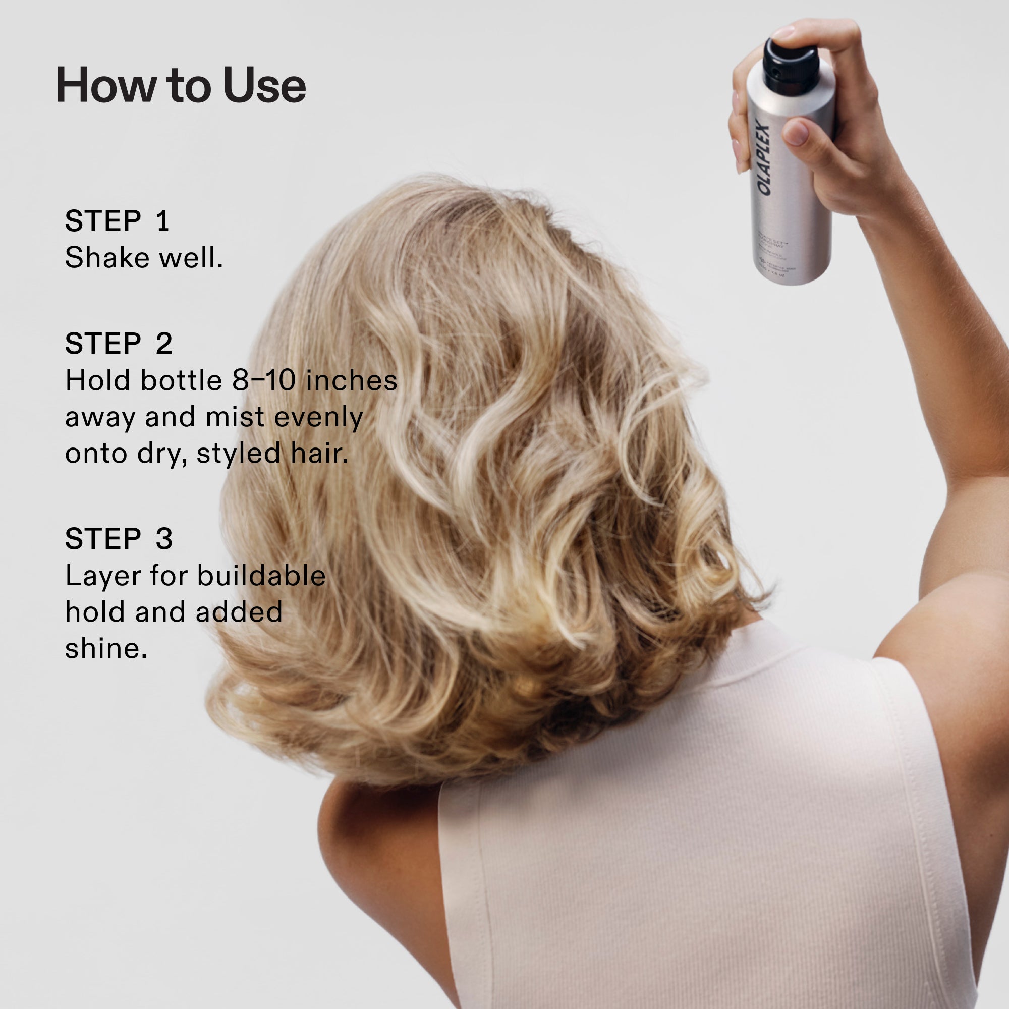 MODE D'EMPLOI
Étape 1
Bien agiter.
ÉTAPE 2
Tenir la bouteille à 8-10 po et vaporiser uniformément sur les cheveux secs et coiffés.
ÉTAPE 3
Appliquez en couches pour une tenue modulable et un ajout de brillance.