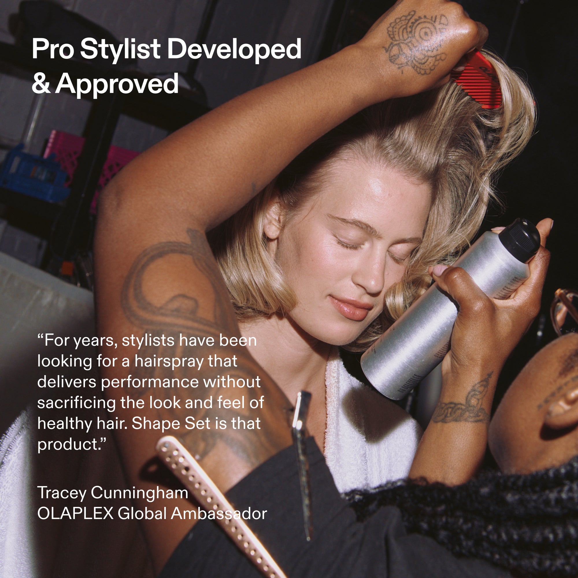 Développé par un coiffeur professionnel
et approuvé
"Pendant des années, les coiffeurs ont cherché une laque qui offre une performance sans sacrifier l'aspect et la sensation de cheveux sains. Le Shape Set est ce produit."
Tracey Cunningham
Ambassadeur mondial d’OLAPLEX