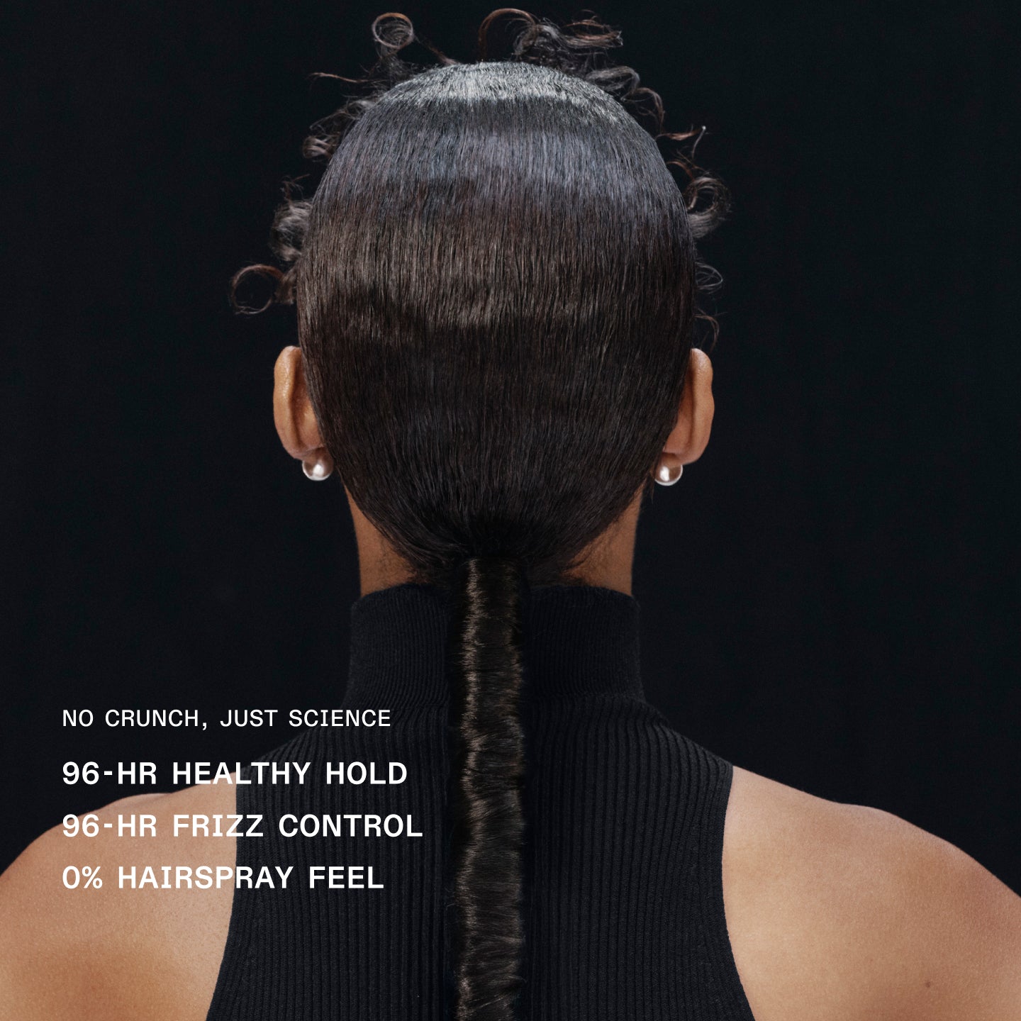 NO CRUNCH, JUST SCIENCE
96-HR HEALTHY HOLD
96- HR FRIZZ CONTROL
0% HAIRSPRAY FEEL